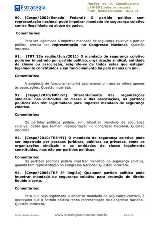 Noções de D. Constitucional 
p/INSS (todos os cargos) 
Profa. Nádia Carolina – Aula 01 
90. (Cespe/2002/Senado Federal) O partido político com 
representação nacional pode impetrar mandado de segurança coletivo 
contra ilegalidade ou abuso de poder. 
Comentários: 
Para ser legitimado a impetrar mandado de segurança coletivo o partido 
político precisa ter representação no Congresso Nacional. Questão 
incorreta. 
91. (TRT 23a região/Juiz/2011) O mandado de segurança coletivo 
pode ser impetrado por partido político, organização sindical, entidade 
de classe ou associação, exigindo-se de todos estes que estejam 
legalmente constituídos e em funcionamento há pelo menos um ano. 
Comentários: 
A exigência de funcionamento há pelo menos um ano se refere apenas 
às associações. Questão incorreta. 
92. (Cespe/2010/MPE-SE) Diferentemente das organizações 
sindicais, das entidades de classe e das associações, os partidos 
políticos não têm legitimidade para impetrar mandado de segurança 
coletivo. 
Comentários: 
Os partidos políticos podem, sim, impetrar mandado de segurança 
coletiva, desde que tenham representação no Congresso Nacional. Questão 
incorreta. 
93. (Cespe/2010/TRE-MT) O mandado de segurança coletivo pode 
ser impetrado por pessoas jurídicas, públicas ou privadas, como as 
organizações sindicais e as entidades de classe legalmente 
constituídas, mas não por partidos políticos. 
96411120900 
Comentários: 
Os partidos políticos podem impetrar mandado de segurança coletiva, 
quando tem representação no Congresso Nacional. Questão incorreta. 
94. (Cespe/2008/TRF 5ª Região) Qualquer partido político pode 
impetrar mandado de segurança coletivo para proteção de direito 
líquido e certo. 
Comentários: 
Para que seja legitimado a impetrar mandado de segurança coletivo, é 
necessário que o partido político tenha representação no Congresso Nacional. 
Questão incorreta. 
Profa. Nádia Carolina www.estrategiaconcursos.com.br 63 de 92 
 