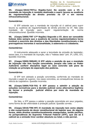 Noções de D. Constitucional 
p/INSS (todos os cargos) 
Profa. Nádia Carolina – Aula 01 
95. (Cespe/2010/TRT1a Região/Juiz) De acordo com a CF, o 
mandado de injunção é remédio destinado a suprir lacuna ou ausência 
de regulamentação de direito previsto na CF e em norma 
infraconstitucional. 
Comentários: 
O STF entende que o mandado de injunção só é cabível para suprir 
lacuna ou ausência de regulamentação de direito previsto na CF. Não cabe 
mandado de injunção para suprir regulamentação de norma 
infraconstitucional. Questão incorreta. 
96. (Cespe/2009/TRT 17ª Região) Segundo a CF, deve ser concedido 
habeas data sempre que a ausência de norma regulamentadora torne 
inviável o exercício dos direitos e das liberdades constitucionais e das 
prerrogativas inerentes à nacionalidade, à soberania e à cidadania. 
Comentários: 
O instrumento adequado a sanar a lesividade da omissão do legislador, 
nesse caso, é o mandado de injunção, não o “habeas data” (art. 5º, LXXI, CF). 
Questão incorreta. 
97. (Cespe/2009/IBRAM) O STF adota a posição de que o mandado 
de injunção não tem função concretista, porque não cabe ao Poder 
Judiciário conferir disciplina legal ao caso concreto sob pena de 
violação ao princípio da separação dos poderes. 
Comentários: 
O STF tem adotado a posição concretista, conferindo ao mandado de 
injunção o papel de superar, nos casos concretos, as consequências lesivas da 
inércia do Legislativo. Questão incorreta. 
98. (Cespe/2009/TCE-TO) O STF passou a admitir a adoção de 
soluções normativas para a decisão 96411120900 
judicial como alternativa legítima 
de tornar a proteção judicial efetiva por meio do mandado de 
injunção. 
Comentários: 
De fato, o STF passou a adotar a posição concretista em seus julgados, 
como forma de dar efetividade à proteção judicial. Questão correta. 
99. (Cespe/2010/TRE-MT) O mandado de injunção tem como objeto 
o não cumprimento de dever constitucional de legislar que, de alguma 
forma, afete direitos constitucionalmente assegurados, sendo pacífico, 
na jurisprudência do Supremo Tribunal Federal (STF), que ele só é 
cabível se a omissão tiver caráter absoluto ou total, e não parcial. 
Profa. Nádia Carolina www.estrategiaconcursos.com.br 64 de 92 
 