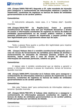 Noções de D. Constitucional 
p/INSS (todos os cargos) 
Profa. Nádia Carolina – Aula 01 
103. (Cespe/2009/TRE-MT) Segundo a CF, cabe mandado de injunção 
para assegurar o conhecimento de informações relativas à pessoa do 
impetrante, constantes de registros ou bancos de dados de entidades 
governamentais ou de caráter público. 
Comentários: 
O instrumento adequado, nesse caso, é o “habeas data”. Questão 
incorreta. 
104. (Cespe/2010/TRT 1a Região/Juiz) Como a garantia 
constitucional do habeas data tem por finalidade disciplinar o direito 
de acesso a informações constantes de registros ou banco de dados de 
entidades governamentais ou de caráter público relativo a dados 
pessoais pertinentes à pessoa do impetrante, a pessoa jurídica não 
tem legitimidade para o ajuizamento desse tipo de ação. 
Comentários: 
Tanto a pessoa física quanto a jurídica têm legitimidade para impetrar 
“habeas data”. Questão incorreta. 
105. (Cespe) Habeas data é o remédio constitucional adequado para o 
caso de recusa de fornecimento de certidões para defesa de direitos e 
esclarecimento de situações de interesse pessoal, próprio ou de 
terceiros, assim como para o caso de recusa de obtenção de 
informações de interesse particular, coletivo ou geral. 
Comentários: 
O habeas data é remédio constitucional que se destina a garantir o 
acesso a informações relativas à pessoa do impetrante, Jamais de terceiros. 
Questão incorreta. 
106. (Cespe/2009/DPF) Conceder-se-á habeas data para assegurar o 
conhecimento de informações relativas 96411120900 
à pessoa do impetrante ou à de 
terceiros, constantes de registros ou bancos de dados de entidades 
governamentais ou de caráter público. 
Comentários: 
Não cabe “habeas data” para conhecimento de informações relativas a 
terceiros. Questão incorreta. 
107. (Cespe/2010/TRE-MT) O habeas data destina-se a assegurar o 
conhecimento de informações pessoais constantes de registro de 
bancos de dados de entidades governamentais ou de caráter público, 
desde que geridas por servidores do Estado. 
Comentários: 
Profa. Nádia Carolina www.estrategiaconcursos.com.br 66 de 92 
 