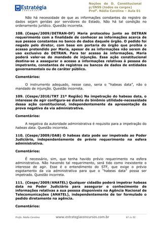 Noções de D. Constitucional 
p/INSS (todos os cargos) 
Profa. Nádia Carolina – Aula 01 
Não há necessidade de que as informações constantes do registro de 
dados sejam geridas por servidores do Estado. Não há tal condição no 
ordenamento jurídico. Questão incorreta. 
108. (Cespe/2009/DETRAN-DF) Maria protocolou junto ao DETRAN 
requerimento com a finalidade de conhecer as informações acerca de 
sua pessoa constantes no banco de dados daquele órgão. O pedido foi 
negado pelo diretor, com base em portaria do órgão que proibia o 
acesso pretendido por Maria, apesar de as informações não serem de 
uso exclusivo do DETRAN. Para ter acesso às informações, Maria 
poderá valer-se do mandado de injunção. Essa ação constitucional 
destina-se a assegurar o acesso a informações relativas à pessoa do 
impetrante, constantes de registros ou bancos de dados de entidades 
governamentais ou de caráter público. 
Comentários: 
O instrumento adequado, nesse caso, seria o “habeas data”, não o 
mandado de injunção. Questão incorreta. 
109. (Cespe/2010/TRT 21ª Região) Na impetração do habeas data, o 
interesse de agir configura-se diante do binômio utilidade-necessidade 
dessa ação constitucional, independentemente da apresentação da 
prova negativa da via administrativa. 
Comentários: 
A negativa da autoridade administrativa é requisito para a impetração do 
habeas data. Questão incorreta. 
110. (Cespe/2009/OAB) O habeas data pode ser impetrado ao Poder 
Judiciário, independentemente de prévio requerimento na esfera 
administrativa. 
Comentários: 
96411120900 
É necessário, sim, que tenha havido prévio requerimento na esfera 
administrativa. Não havendo tal requerimento, será tido como inexistente o 
interesse de agir. Esse é o entendimento do STF, que exige o prévio 
esgotamento da via administrativa para que o “habeas data” possa ser 
impetrado. Questão incorreta. 
111. (Cespe/2009/ANATEL) Qualquer cidadão poderá impetrar habeas 
data no Poder Judiciário para assegurar o conhecimento de 
informações relativas a sua pessoa disponíveis na Agência Nacional de 
Telecomunicações (ANATEL), independentemente de ter formulado o 
pedido diretamente na agência. 
Comentários: 
Profa. Nádia Carolina www.estrategiaconcursos.com.br 67 de 92 
 