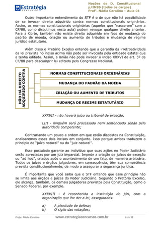 Noções de D. Constitucional 
p/INSS (todos os cargos) 
Profa. Nádia Carolina – Aula 01 
Outro importante entendimento do STF é o de que não há possibilidade 
de se invocar direito adquirido contra normas constitucionais originárias. 
Assim, as normas constitucionais originárias (aquelas que “nasceram” com a 
CF/88, como discutimos nesta aula) podem revogar qualquer direito anterior. 
Para a Corte, também não existe direito adquirido em face de mudança do 
padrão de moeda, criação ou aumento de tributos e mudança de regime 
jurídico estatutário. 
Além disso o Pretório Excelso entende que a garantia da irretroatividade 
da lei prevista no inciso acima não pode ser invocada pela entidade estatal que 
a tenha editado. Assim, a União não pode invocar o inciso XXXVI do art. 5º da 
CF/88 para descumprir lei editada pelo Congresso Nacional. 
ADQUIRIDO CONTRA 
NORMAS CONSTITUCIONAIS ORIGINÁRIAS 
DIREITO 
MUDANÇA DO PADRÃO DA MOEDA 
HÁ CRIAÇÃO OU AUMENTO DE TRIBUTOS 
NÃO MUDANÇA DE REGIME ESTATUTÁRIO 
XXXVIII - é reconhecida a instituição do júri, com a 
organização que lhe der a lei, assegurados: 
a) A plenitude de defesa; 
b) O sigilo das votações; XXXVII - não haverá juízo ou tribunal de exceção; 
LIII - ninguém será processado nem sentenciado senão pela 
autoridade competente; 
Contrariando um pouco a ordem em que estão dispostos na Constituição, 
analisaremos esses dois incisos em conjunto. Isso porque ambos traduzem o 
princípio do “juízo natural” ou do “juiz natural”. 
Esse postulado garante ao indivíduo que suas ações no Poder Judiciário 
serão apreciadas por um juiz imparcial. Impede a criação de juízos de exceção 
96411120900 
ou “ad hoc”, criados após o acontecimento de um fato, de maneira arbitrária. 
Todos os juízes e órgãos julgadores, em consequência, têm sua competência 
prevista constitucionalmente, de modo a assegurar a segurança jurídica. 
É importante que você saiba que o STF entende que esse princípio não 
se limita aos órgãos e juízes do Poder Judiciário. Segundo o Pretório Excelso, 
ele alcança, também, os demais julgadores previstos pela Constituição, como o 
Senado Federal, por exemplo. 
Profa. Nádia Carolina www.estrategiaconcursos.com.br 6 de 92 
 
