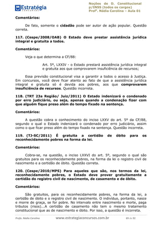 Noções de D. Constitucional 
p/INSS (todos os cargos) 
Profa. Nádia Carolina – Aula 01 
Comentários: 
De fato, somente o cidadão pode ser autor de ação popular. Questão 
correta. 
117. (Cespe/2008/OAB) O Estado deve prestar assistência jurídica 
integral e gratuita a todos. 
Comentários: 
Veja o que determina a CF/88: 
Art. 5º, LXXIV - o Estado prestará assistência jurídica integral 
e gratuita aos que comprovarem insuficiência de recursos; 
Essa previsão constitucional visa a garantir a todos o acesso à Justiça. 
Em concursos, você deve ficar atento ao fato de que a assistência jurídica 
integral e gratuita só é devida aos pobres, aos que comprovarem 
insuficiência de recursos. Questão incorreta. 
118. (TRT 23a Região/ Juiz/2011) O Estado indenizará o condenado 
por erro judiciário, ou seja, apenas quando a condenação fizer com 
que alguém fique preso além do tempo fixado na sentença. 
Comentários: 
A questão cobra o conhecimento do inciso LXXV do art. 5º da CF/88, 
segundo o qual o Estado indenizará o condenado por erro judiciário, assim 
como o que ficar preso além do tempo fixado na sentença. Questão incorreta. 
119. (TJ-SC/2011) É gratuita a certidão de óbito para os 
reconhecidamente pobres na forma da lei. 
Comentários: 
Cobra-se, na questão, o inciso LXXVI do art. 5º, segundo o qual são 
96411120900 
gratuitos para os reconhecidamente pobres, na forma da lei o registro civil de 
nascimento e a certidão de óbito. Questão correta. 
120. (Cespe/2010/MPS) Para aqueles que são, nos termos da lei, 
reconhecidamente pobres, o Estado deve prover gratuitamente a 
certidão do registro civil de nascimento, de casamento e de óbito. 
Comentários: 
São gratuitos, para os reconhecidamente pobres, na forma da lei, a 
certidão de óbito e o registro civil de nascimento. O indivíduo, portanto, nasce 
e morre de graça, se for pobre. No intervalo entre nascimento e morte, paga 
tributos (risos)...A certidão de casamento não tem o mesmo tratamento 
constitucional que as de nascimento e óbito. Por isso, a questão é incorreta. 
Profa. Nádia Carolina www.estrategiaconcursos.com.br 69 de 92 
 