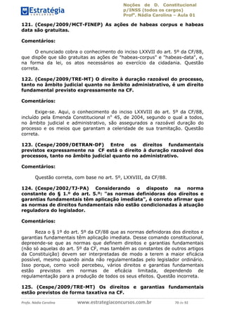 Noções de D. Constitucional 
p/INSS (todos os cargos) 
Profa. Nádia Carolina – Aula 01 
121. (Cespe/2009/MCT-FINEP) As ações de habeas corpus e habeas 
data são gratuitas. 
Comentários: 
O enunciado cobra o conhecimento do inciso LXXVII do art. 5º da CF/88, 
que dispõe que são gratuitas as ações de "habeas-corpus" e "habeas-data", e, 
na forma da lei, os atos necessários ao exercício da cidadania. Questão 
correta. 
122. (Cespe/2009/TRE-MT) O direito à duração razoável do processo, 
tanto no âmbito judicial quanto no âmbito administrativo, é um direito 
fundamental previsto expressamente na CF. 
Comentários: 
Exige-se. Aqui, o conhecimento do inciso LXXVIII do art. 5º da CF/88, 
incluído pela Emenda Constitucional no 45, de 2004, segundo o qual a todos, 
no âmbito judicial e administrativo, são assegurados a razoável duração do 
processo e os meios que garantam a celeridade de sua tramitação. Questão 
correta. 
123. (Cespe/2009/DETRAN-DF) Entre os direitos fundamentais 
previstos expressamente na CF está o direito à duração razoável dos 
processos, tanto no âmbito judicial quanto no administrativo. 
Comentários: 
Questão correta, com base no art. 5º, LXXVIII, da CF/88. 
124. (Cespe/2002/TJ-PA) Considerando o disposto na norma 
constante do § 1.º do art. 5.º: "as normas definidoras dos direitos e 
garantias fundamentais têm aplicação imediata", é correto afirmar que 
as normas de direitos fundamentais não estão condicionadas à atuação 
reguladora do legislador. 
96411120900 
Comentários: 
Reza o § 1º do art. 5º da CF/88 que as normas definidoras dos direitos e 
garantias fundamentais têm aplicação imediata. Desse comando constitucional, 
depreende-se que as normas que definem direitos e garantias fundamentais 
(não só aquelas do art. 5º da CF, mas também as constantes de outros artigos 
da Constituição) devem ser interpretadas de modo a terem a maior eficácia 
possível, mesmo quando ainda não regulamentadas pelo legislador ordinário. 
Isso porque, como você percebeu, vários direitos e garantias fundamentais 
estão previstos em normas de eficácia limitada, dependendo de 
regulamentação para a produção de todos os seus efeitos. Questão incorreta. 
125. (Cespe/2009/TRE-MT) Os direitos e garantias fundamentais 
estão previstos de forma taxativa na CF. 
Profa. Nádia Carolina www.estrategiaconcursos.com.br 70 de 92 
 