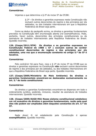 Noções de D. Constitucional 
p/INSS (todos os cargos) 
Profa. Nádia Carolina – Aula 01 
Comentários: 
Vejamos o que determina o § 2º do inciso 5º da CF/88: 
§ 2º - Os direitos e garantias expressos nesta Constituição não 
excluem outros decorrentes do regime e dos princípios por ela 
adotados, ou dos tratados internacionais em que a República 
Federativa do Brasil seja parte. 
Como se deduz do parágrafo acima, os direitos e garantias fundamentais 
previstos na Constituição têm enumeração aberta (rol exemplificativo). Pode, 
portanto, haver outros, decorrentes dos princípios constitucionais ou da 
assinatura de tratados internacionais pela República Federativa do Brasil. 
Questão incorreta. 
126. (Cespe/2011/STM) Os direitos e as garantias expressos na 
Constituição Federal de 1988 ( CF ) excluem outros de caráter 
constitucional decorrentes do regime e dos princípios por ela 
adotados, uma vez que a enumeração constante no artigo 5.º da CF é 
taxativa. 
Comentários: 
Pelo contrário! Só para fixar, reza o § 2º do inciso 5º da CF/88 que os 
direitos e garantias expressos na Constituição não excluem outros decorrentes 
do regime e dos princípios por ela adotados, ou dos tratados internacionais em 
que a República Federativa do Brasil seja parte. Questão incorreta. 
127. (Cespe/2009/Ministério do Meio Ambiente) Os direitos e 
garantias fundamentais encontram-se destacados exclusivamente no 
art. 5.° do texto constitucional. 
Comentários: 
Os direitos e garantias fundamentais encontram-se dispersos em todo o 
ordenamento jurídico, podendo, inclusive, 96411120900 
resultar da assinatura de tratados 
internacionais. Questão incorreta. 
128. (Cespe/2009/AUGE-MG) Nosso sistema constitucional estabelece 
um rol exaustivo de direitos e garantias fundamentais, razão pela qual 
eles não podem ser ampliados além daqueles constantes do art. 5.º da 
CF. 
Comentários: 
Nada disso! O rol estabelecido pela Constituição é apenas 
exemplificativo. Questão incorreta. 
Profa. Nádia Carolina www.estrategiaconcursos.com.br 71 de 92 
 