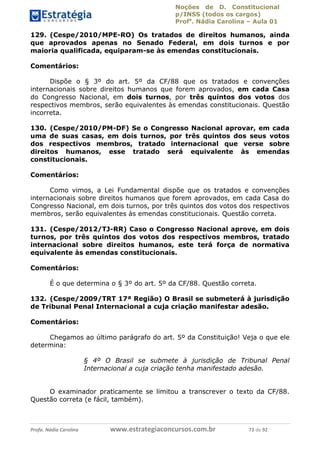 Noções de D. Constitucional 
p/INSS (todos os cargos) 
Profa. Nádia Carolina – Aula 01 
129. (Cespe/2010/MPE-RO) Os tratados de direitos humanos, ainda 
que aprovados apenas no Senado Federal, em dois turnos e por 
maioria qualificada, equiparam-se às emendas constitucionais. 
Comentários: 
Dispõe o § 3º do art. 5º da CF/88 que os tratados e convenções 
internacionais sobre direitos humanos que forem aprovados, em cada Casa 
do Congresso Nacional, em dois turnos, por três quintos dos votos dos 
respectivos membros, serão equivalentes às emendas constitucionais. Questão 
incorreta. 
130. (Cespe/2010/PM-DF) Se o Congresso Nacional aprovar, em cada 
uma de suas casas, em dois turnos, por três quintos dos seus votos 
dos respectivos membros, tratado internacional que verse sobre 
direitos humanos, esse tratado será equivalente às emendas 
constitucionais. 
Comentários: 
Como vimos, a Lei Fundamental dispõe que os tratados e convenções 
internacionais sobre direitos humanos que forem aprovados, em cada Casa do 
Congresso Nacional, em dois turnos, por três quintos dos votos dos respectivos 
membros, serão equivalentes às emendas constitucionais. Questão correta. 
131. (Cespe/2012/TJ-RR) Caso o Congresso Nacional aprove, em dois 
turnos, por três quintos dos votos dos respectivos membros, tratado 
internacional sobre direitos humanos, este terá força de normativa 
equivalente às emendas constitucionais. 
Comentários: 
É o que determina o § 3º do art. 5º da CF/88. Questão correta. 
132. (Cespe/2009/TRT 17ª Região) O Brasil se submeterá à jurisdição 
de Tribunal Penal Internacional a 96411120900 
cuja criação manifestar adesão. 
Comentários: 
Chegamos ao último parágrafo do art. 5º da Constituição! Veja o que ele 
determina: 
§ 4º O Brasil se submete à jurisdição de Tribunal Penal 
Internacional a cuja criação tenha manifestado adesão. 
O examinador praticamente se limitou a transcrever o texto da CF/88. 
Questão correta (e fácil, também). 
Profa. Nádia Carolina www.estrategiaconcursos.com.br 72 de 92 
 