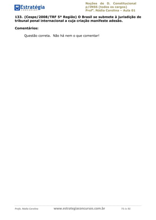 Noções de D. Constitucional 
p/INSS (todos os cargos) 
Profa. Nádia Carolina – Aula 01 
133. (Cespe/2008/TRF 5ª Região) O Brasil se submete à jurisdição de 
tribunal penal internacional a cuja criação manifeste adesão. 
Comentários: 
Questão correta. Não há nem o que comentar! 
96411120900 
Profa. Nádia Carolina www.estrategiaconcursos.com.br 73 de 92 
 