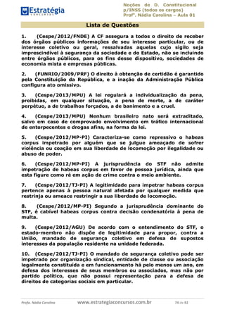 Noções de D. Constitucional 
p/INSS (todos os cargos) 
Profa. Nádia Carolina – Aula 01 
Lista de Questões 
1. (Cespe/2012/FNDE) A CF assegura a todos o direito de receber 
dos órgãos públicos informações de seu interesse particular, ou de 
interesse coletivo ou geral, ressalvadas aquelas cujo sigilo seja 
imprescindível à segurança da sociedade e do Estado, não se incluindo 
entre órgãos públicos, para os fins desse dispositivo, sociedades de 
economia mista e empresas públicas. 
2. (FUNRIO/2009/PRF) O direito à obtenção de certidão é garantido 
pela Constituição da República, e a inação da Administração Pública 
configura ato omissivo. 
3. (Cespe/2013/MPU) A lei regulará a individualização da pena, 
proibidas, em qualquer situação, a pena de morte, a de caráter 
perpétuo, a de trabalhos forçados, a de banimento e a cruel. 
4. (Cespe/2013/MPU) Nenhum brasileiro nato será extraditado, 
salvo em caso de comprovado envolvimento em tráfico internacional 
de entorpecentes e drogas afins, na forma da lei. 
5. (Cespe/2012/MP-PI) Caracteriza-se como repressivo o habeas 
corpus impetrado por alguém que se julgue ameaçado de sofrer 
violência ou coação em sua liberdade de locomoção por ilegalidade ou 
abuso de poder. 
6. (Cespe/2012/MP-PI) A jurisprudência do STF não admite 
impetração de habeas corpus em favor de pessoa jurídica, ainda que 
esta figure como ré em ação de crime contra o meio ambiente. 
7. (Cespe/2012/TJ-PI) A legitimidade para impetrar habeas corpus 
pertence apenas à pessoa natural afetada por qualquer medida que 
restrinja ou ameace restringir a sua liberdade de locomoção. 
8. (Cespe/2012/MP-PI) Segundo a jurisprudência dominante do 
STF, é cabível habeas corpus contra decisão condenatória à pena de 
multa. 
96411120900 
9. (Cespe/2012/AGU) De acordo com o entendimento do STF, o 
estado-membro não dispõe de legitimidade para propor, contra a 
União, mandado de segurança coletivo em defesa de supostos 
interesses da população residente na unidade federada. 
10. (Cespe/2012/TJ-PI) O mandado de segurança coletivo pode ser 
impetrado por organização sindical, entidade de classe ou associação 
legalmente constituída e em funcionamento há pelo menos um ano, em 
defesa dos interesses de seus membros ou associados, mas não por 
partido político, que não possui representação para a defesa de 
direitos de categorias sociais em particular. 
Profa. Nádia Carolina www.estrategiaconcursos.com.br 74 de 92 
 