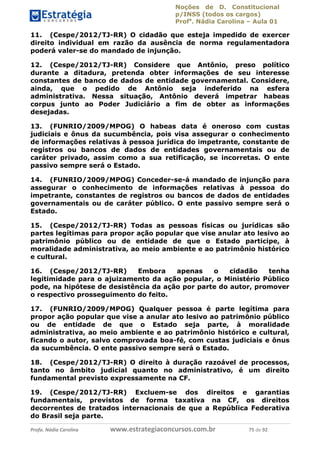 Noções de D. Constitucional 
p/INSS (todos os cargos) 
Profa. Nádia Carolina – Aula 01 
11. (Cespe/2012/TJ-RR) O cidadão que esteja impedido de exercer 
direito individual em razão da ausência de norma regulamentadora 
poderá valer-se do mandado de injunção. 
12. (Cespe/2012/TJ-RR) Considere que Antônio, preso político 
durante a ditadura, pretenda obter informações de seu interesse 
constantes de banco de dados de entidade governamental. Considere, 
ainda, que o pedido de Antônio seja indeferido na esfera 
administrativa. Nessa situação, Antônio deverá impetrar habeas 
corpus junto ao Poder Judiciário a fim de obter as informações 
desejadas. 
13. (FUNRIO/2009/MPOG) O habeas data é oneroso com custas 
judiciais e ônus da sucumbência, pois visa assegurar o conhecimento 
de informações relativas à pessoa jurídica do impetrante, constante de 
registros ou bancos de dados de entidades governamentais ou de 
caráter privado, assim como a sua retificação, se incorretas. O ente 
passivo sempre será o Estado. 
14. (FUNRIO/2009/MPOG) Conceder-se-á mandado de injunção para 
assegurar o conhecimento de informações relativas à pessoa do 
impetrante, constantes de registros ou bancos de dados de entidades 
governamentais ou de caráter público. O ente passivo sempre será o 
Estado. 
15. (Cespe/2012/TJ-RR) Todas as pessoas físicas ou jurídicas são 
partes legítimas para propor ação popular que vise anular ato lesivo ao 
patrimônio público ou de entidade de que o Estado participe, à 
moralidade administrativa, ao meio ambiente e ao patrimônio histórico 
e cultural. 
16. (Cespe/2012/TJ-RR) Embora apenas o cidadão tenha 
legitimidade para o ajuizamento da ação popular, o Ministério Público 
pode, na hipótese de desistência da ação por parte do autor, promover 
o respectivo prosseguimento do feito. 
17. (FUNRIO/2009/MPOG) Qualquer 96411120900 
pessoa é parte legítima para 
propor ação popular que vise a anular ato lesivo ao patrimônio público 
ou de entidade de que o Estado seja parte, à moralidade 
administrativa, ao meio ambiente e ao patrimônio histórico e cultural, 
ficando o autor, salvo comprovada boa-fé, com custas judiciais e ônus 
da sucumbência. O ente passivo sempre será o Estado. 
18. (Cespe/2012/TJ-RR) O direito à duração razoável de processos, 
tanto no âmbito judicial quanto no administrativo, é um direito 
fundamental previsto expressamente na CF. 
19. (Cespe/2012/TJ-RR) Excluem-se dos direitos e garantias 
fundamentais, previstos de forma taxativa na CF, os direitos 
decorrentes de tratados internacionais de que a República Federativa 
do Brasil seja parte. 
Profa. Nádia Carolina www.estrategiaconcursos.com.br 75 de 92 
 