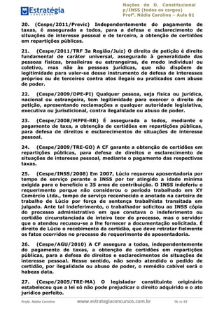 Noções de D. Constitucional 
p/INSS (todos os cargos) 
Profa. Nádia Carolina – Aula 01 
20. (Cespe/2011/Previc) Independentemente do pagamento de 
taxas, é assegurada a todos, para a defesa e esclarecimento de 
situações de interesse pessoal e de terceiro, a obtenção de certidões 
em repartições públicas. 
21. (Cespe/2011/TRF 3a Região/Juiz) O direito de petição é direito 
fundamental de caráter universal, assegurado à generalidade das 
pessoas físicas, brasileiras ou estrangeiras, de modo individual ou 
coletivo, mas não às pessoas jurídicas, que não dispõem de 
legitimidade para valer-se desse instrumento de defesa de interesses 
próprios ou de terceiros contra atos ilegais ou praticados com abuso 
de poder. 
22. (Cespe/2009/DPE-PI) Qualquer pessoa, seja física ou jurídica, 
nacional ou estrangeira, tem legitimidade para exercer o direito de 
petição, apresentando reclamações a qualquer autoridade legislativa, 
executiva ou jurisdicional, contra ilegalidade ou abuso de poder. 
23. (Cespe/2008/MPPE-RR) É assegurada a todos, mediante o 
pagamento de taxa, a obtenção de certidões em repartições públicas, 
para defesa de direitos e esclarecimentos de situações de interesse 
pessoal. 
24. (Cespe/2009/TRE-GO) A CF garante a obtenção de certidões em 
repartições públicas, para defesa de direitos e esclarecimento de 
situações de interesse pessoal, mediante o pagamento das respectivas 
taxas. 
25. (Cespe/INSS/2008) Em 2007, Lúcio requereu aposentadoria por 
tempo de serviço perante o INSS por ter atingido a idade mínima 
exigida para o benefício e 35 anos de contribuição. O INSS indeferiu o 
requerimento porque não considerou o período trabalhado em XY 
Comércio Ltda., tempo de serviço reconhecido e anotado na carteira de 
trabalho de Lúcio por força de sentença trabalhista transitada em 
julgado. Ante tal indeferimento, o trabalhador solicitou ao INSS cópia 
do processo administrativo em que constava o indeferimento ou 
96411120900 
certidão circunstanciada de inteiro teor do processo, mas o servidor 
que o atendeu recusou-se a lhe fornecer a documentação solicitada. É 
direito de Lúcio o recebimento da certidão, que deve retratar fielmente 
os fatos ocorridos no processo de requerimento de aposentadoria. 
26. (Cespe/AGU/2010) A CF assegura a todos, independentemente 
do pagamento de taxas, a obtenção de certidões em repartições 
públicas, para a defesa de direitos e esclarecimentos de situações de 
interesse pessoal. Nesse sentido, não sendo atendido o pedido de 
certidão, por ilegalidade ou abuso de poder, o remédio cabível será o 
habeas data. 
27. (Cespe/2005/TRE-MA) O legislador constituinte originário 
estabeleceu que a lei só não pode prejudicar o direito adquirido e o ato 
jurídico perfeito. 
Profa. Nádia Carolina www.estrategiaconcursos.com.br 76 de 92 
 