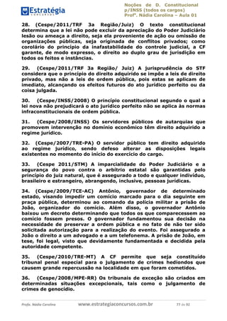 Noções de D. Constitucional 
p/INSS (todos os cargos) 
Profa. Nádia Carolina – Aula 01 
28. (Cespe/2011/TRF 3a Região/Juiz) O texto constitucional 
determina que a lei não pode excluir da apreciação do Poder Judiciário 
lesão ou ameaça a direito, seja ela proveniente de ação ou omissão de 
organizações públicas, seja originada de conflitos privados; como 
corolário do princípio da inafastabilidade do controle judicial, a CF 
garante, de modo expresso, o direito ao duplo grau de jurisdição em 
todos os feitos e instâncias. 
29. (Cespe/2011/TRF 3a Região/ Juiz) A jurisprudência do STF 
considera que o princípio do direito adquirido se impõe a leis de direito 
privado, mas não a leis de ordem pública, pois estas se aplicam de 
imediato, alcançando os efeitos futuros do ato jurídico perfeito ou da 
coisa julgada. 
30. (Cespe/INSS/2008) O princípio constitucional segundo o qual a 
lei nova não prejudicará o ato jurídico perfeito não se aplica às normas 
infraconstitucionais de ordem pública. 
31. (Cespe/2008/INSS) Os servidores públicos de autarquias que 
promovem intervenção no domínio econômico têm direito adquirido a 
regime jurídico. 
32. (Cespe/2007/TRE-PA) O servidor público tem direito adquirido 
ao regime jurídico, sendo defeso alterar as disposições legais 
existentes no momento do início do exercício do cargo. 
33. (Cespe 2011/STM) A imparcialidade do Poder Judiciário e a 
segurança do povo contra o arbítrio estatal são garantidas pelo 
princípio do juiz natural, que é assegurado a todo e qualquer indivíduo, 
brasileiro e estrangeiro, abrangendo, inclusive, pessoas jurídicas. 
34. (Cespe/2009/TCE-AC) Antônio, governador de determinado 
estado, visando impedir um comício marcado para o dia seguinte em 
praça pública, determinou ao comando da polícia militar a prisão de 
João, organizador do comício. Além disso, o governador Antônio 
baixou um decreto determinando que todos os que comparecessem ao 
comício fossem presos. O governador 96411120900 
fundamentou sua decisão na 
necessidade de preservar a ordem pública e no fato de não ter sido 
solicitada autorização para a realização do evento. Foi assegurado a 
João o direito a um advogado e a um telefonema. A prisão de João, em 
tese, foi legal, visto que devidamente fundamentada e decidida pela 
autoridade competente. 
35. (Cespe/2010/TRE-MT) A CF permite que seja constituído 
tribunal penal especial para o julgamento de crimes hediondos que 
causem grande repercussão na localidade em que foram cometidos. 
36. (Cespe/2008/MPE-RR) Os tribunais de exceção são criados em 
determinadas situações excepcionais, tais como o julgamento de 
crimes de genocídio. 
Profa. Nádia Carolina www.estrategiaconcursos.com.br 77 de 92 
 