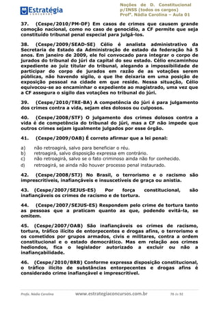 Noções de D. Constitucional 
p/INSS (todos os cargos) 
Profa. Nádia Carolina – Aula 01 
37. (Cespe/2010/PM-DF) Em casos de crimes que causem grande 
comoção nacional, como no caso de genocídio, a CF permite que seja 
constituído tribunal penal especial para julgá-los. 
38. (Cespe/2009/SEAD-SE) Célio é analista administrativo da 
Secretaria de Estado da Administração de estado da federação há 5 
anos. Em janeiro de 2009, ele foi convocado para integrar o corpo de 
jurados do tribunal do júri da capital do seu estado. Célio encaminhou 
expediente ao juiz titular do tribunal, alegando a impossibilidade de 
participar do corpo de jurados em razão de as votações serem 
públicas, não havendo sigilo, o que lhe deixaria em uma posição de 
exposição pessoal na cidade em que reside. Nessa situação, Célio 
equivocou-se ao encaminhar o expediente ao magistrado, uma vez que 
a CF assegura o sigilo das votações no tribunal do júri. 
39. (Cespe/2010/TRE-BA) A competência do júri é para julgamento 
dos crimes contra a vida, sejam eles dolosos ou culposos. 
40. (Cespe/2008/STF) O julgamento dos crimes dolosos contra a 
vida é de competência do tribunal do júri, mas a CF não impede que 
outros crimes sejam igualmente julgados por esse órgão. 
41. (Cespe/2009/OAB) É correto afirmar que a lei penal: 
a) não retroagirá, salvo para beneficiar o réu. 
b) retroagirá, salvo disposição expressa em contrário. 
c) não retroagirá, salvo se o fato criminoso ainda não for conhecido. 
d) retroagirá, se ainda não houver processo penal instaurado. 
42. (Cespe/2008/STJ) No Brasil, o terrorismo e o racismo são 
imprescritíveis, inafiançáveis e insuscetíveis de graça ou anistia. 
43. (Cespe/2007/SEJUS-ES) Por força constitucional, são 
inafiançáveis os crimes de racismo e de tortura. 
44. (Cespe/2007/SEJUS-ES) Respondem pelo crime de tortura tanto 
as pessoas que a praticam quanto 96411120900 
as que, podendo evitá-la, se 
omitem. 
45. (Cespe/2007/OAB) São inafiançáveis os crimes de racismo, 
tortura, tráfico ilícito de entorpecentes e drogas afins, o terrorismo e 
os cometidos por grupos armados, civis e militares, contra a ordem 
constitucional e o estado democrático. Mas em relação aos crimes 
hediondos, fica o legislador autorizado a excluir ou não a 
inafiançabilidade. 
46. (Cespe/2010/BRB) Conforme expressa disposição constitucional, 
o tráfico ilícito de substâncias entorpecentes e drogas afins é 
considerado crime inafiançável e imprescritível. 
Profa. Nádia Carolina www.estrategiaconcursos.com.br 78 de 92 
 