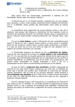 Noções de D. Constitucional 
p/INSS (todos os cargos) 
Profa. Nádia Carolina – Aula 01 
c) A soberania dos veredictos; 
d) A competência para o julgamento dos crimes dolosos 
contra a vida; 
Esse inciso deve ser memorizado. Geralmente é cobrado em sua 
literalidade! Decore cada uma dessas “alíneas”! 
O tribunal do júri é um tribunal popular, composto por um juiz togado, 
que o preside, e vinte e cinco jurados, escolhidos dentre cidadãos do Município 
(Lei no 11.689/08). Esses jurados são selecionados entre todas as classes 
sociais. 
A competência para julgamento de crimes dolosos contra a vida não é 
absoluta. Isso porque não alcança os detentores de foro especial, como os 
membros do Congresso Nacional, por exemplo. Nesses casos, o julgamento se 
dá por tribunais determinados constitucionalmente (no exemplo dado, pelo 
STF). 
E o que é crime doloso, o qual o Tribunal do Júri tem competência para 
julgar? É aquele em que o agente (quem pratica o crime) prevê o resultado 
lesivo de sua conduta e, mesmo assim, pratica a ação, produzindo o resultado. 
É o caso de quem dá um tiro com arma de fogo em seu desafeto com o 
objetivo de cometer homicídio, por exemplo. 
A Constituição assegura ao tribunal do júri a plenitude de defesa. 
Trata-se de uma variante do princípio da ampla defesa e do contraditório 
(art. 5º, LV), que permite ao acusado apresentar defesa contra aquilo que lhe 
é imputado. Sua concretização pressupõe que os argumentos do réu tenham a 
mesma importância, no julgamento, que os do autor. Em consequência, não 
devem existir prioridades na relação processual e deve o réu ter a 
possibilidade de usar todos os instrumentos processuais na sua defesa. 
No que se refere à soberania dos veredictos, também assegurada ao 
tribunal do júri pela Carta Magna, destaca-se que esta tem a finalidade de 
evitar que a decisão dos jurados seja modificada ou suprimida por decisão 
judicial. Entretanto, não se trata de 96411120900 
um princípio absoluto, sendo possível a 
recorribilidade das decisões do júri. Pode haver revisão criminal da decisão 
do júri (STF, RT, 488:330;475:352) ou retorno dos autos ao júri, segundo o 
Supremo Tribunal Federal5 
Por fim, destaca-se que o STF entende que a competência do Tribunal do 
Júri, fixada no art. 5O, XXXVIII, “d”, da CF/88, quanto ao julgamento de crimes 
dolosos contra a vida é passível de ampliação pelo legislador ordinário6Isso 
significa que pode a lei determinar o julgamento de outros crimes pelo tribunal 
do júri. 
5 STF, HC 71.617-2, DJU 1 de 19.05.1995; RE 176.726-0, DJU 1, 26.05.1995. 
6 HC 101542 SP, DJe-096, 28-05-2010. 
Profa. Nádia Carolina www.estrategiaconcursos.com.br 7 de 92 
 