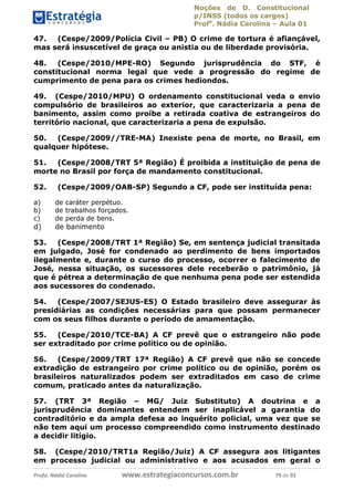 Noções de D. Constitucional 
p/INSS (todos os cargos) 
Profa. Nádia Carolina – Aula 01 
47. (Cespe/2009/Polícia Civil – PB) O crime de tortura é afiançável, 
mas será insuscetível de graça ou anistia ou de liberdade provisória. 
48. (Cespe/2010/MPE-RO) Segundo jurisprudência do STF, é 
constitucional norma legal que vede a progressão do regime de 
cumprimento de pena para os crimes hediondos. 
49. (Cespe/2010/MPU) O ordenamento constitucional veda o envio 
compulsório de brasileiros ao exterior, que caracterizaria a pena de 
banimento, assim como proíbe a retirada coativa de estrangeiros do 
território nacional, que caracterizaria a pena de expulsão. 
50. (Cespe/2009//TRE-MA) Inexiste pena de morte, no Brasil, em 
qualquer hipótese. 
51. (Cespe/2008/TRT 5ª Região) É proibida a instituição de pena de 
morte no Brasil por força de mandamento constitucional. 
52. (Cespe/2009/OAB-SP) Segundo a CF, pode ser instituída pena: 
a) de caráter perpétuo. 
b) de trabalhos forçados. 
c) de perda de bens. 
d) de banimento 
53. (Cespe/2008/TRT 1ª Região) Se, em sentença judicial transitada 
em julgado, José for condenado ao perdimento de bens importados 
ilegalmente e, durante o curso do processo, ocorrer o falecimento de 
José, nessa situação, os sucessores dele receberão o patrimônio, já 
que é pétrea a determinação de que nenhuma pena pode ser estendida 
aos sucessores do condenado. 
54. (Cespe/2007/SEJUS-ES) O Estado brasileiro deve assegurar às 
presidiárias as condições necessárias para que possam permanecer 
com os seus filhos durante o período de amamentação. 
55. (Cespe/2010/TCE-BA) A CF prevê que o estrangeiro não pode 
96411120900 
ser extraditado por crime político ou de opinião. 
56. (Cespe/2009/TRT 17ª Região) A CF prevê que não se concede 
extradição de estrangeiro por crime político ou de opinião, porém os 
brasileiros naturalizados podem ser extraditados em caso de crime 
comum, praticado antes da naturalização. 
57. (TRT 3ª Região – MG/ Juiz Substituto) A doutrina e a 
jurisprudência dominantes entendem ser inaplicável a garantia do 
contraditório e da ampla defesa ao inquérito policial, uma vez que se 
não tem aqui um processo compreendido como instrumento destinado 
a decidir litígio. 
58. (Cespe/2010/TRT1a Região/Juiz) A CF assegura aos litigantes 
em processo judicial ou administrativo e aos acusados em geral o 
Profa. Nádia Carolina www.estrategiaconcursos.com.br 79 de 92 
 