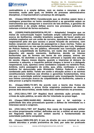 Noções de D. Constitucional 
p/INSS (todos os cargos) 
Profa. Nádia Carolina – Aula 01 
contraditório e a ampla defesa, com os meios e recursos a eles 
inerentes, razão pela qual, no âmbito do processo administrativo 
disciplinar, é imprescindível a presença de advogado. 
59. (Cespe/2010/MPU) Considerando que os direitos sejam bens e 
vantagens prescritos no texto constitucional e as garantias sejam os 
instrumentos que asseguram o exercício de tais direitos, a garantia do 
contraditório e da ampla defesa ocorre nos processos judiciais de 
natureza criminal de forma exclusiva. 
60. (CESPE/PAPILOSCOPISTA/PF/97 - Adaptada) Imagine que os 
meios de comunicação hajam realizado ampla cobertura jornalística 
acerca de Guilherme, cidadão brasileiro suspeito de haver posto um 
artefato explosivo em um avião de carreira, apontando-o como efetivo 
responsável pelo ato que causou o pouso forçado da aeronave, com 
lesões corporais em dezenas de passageiros e duas mortes. Todas as 
notícias basearam-se nas apaixonadas declarações que Luís, Delegado 
de Polícia Federal, fez em público, afirmando sua convicção pessoal 
quanto à culpabilidade de Guilherme, em razão dos indícios de que 
dispunha até aquele momento. Guilherme, devido ao intenso 
burburinho que se formou em torno de sua pessoa, entrou em 
depressão, foi demitido e seus filhos sofreram o repúdio dos colegas 
de escola. Alguns meses depois, quando a imprensa já deixara de 
comentar o assunto, o inquérito policial chegou a termo e o delegado 
responsável, Luís, apontou como verdadeiro culpado no relatório final, 
Antônio, outro passageiro do avião, que, aliás, confessou o crime. 
Antônio foi denunciado pelo Ministério Público Federal e acabou 
condenado pelo delito. Tendo em conta a situação acima e as normas 
constitucionais relativas aos direitos e garantias fundamentais, Uma 
vez que a autoridade policial responsável pela investigação formasse 
sua íntima convicção acerca da culpabilidade de Guilherme, caberia a 
este provar a própria inocência. 
61. (Cespe/2003/TJ-DF) De acordo com a teoria dos frutos da 
árvore envenenada, a prova ilícita originária contamina as demais 
provas dela decorrentes, sendo todas elas inadmissíveis no processo. 
96411120900 
62. (FCC/2011/TRT 23ª Região) Será admitida ação privada nos 
crimes de ação pública, se esta não for intentada no prazo legal. 
63. (Cespe/2009/AUGE-MG) Admite-se que a lei restrinja a 
publicidade dos atos processuais quando a defesa da intimidade ou o 
interesse social o exigirem. 
64. (FCC/2011/TRT 23ª Região) Nos casos de transgressão militar 
ou crime propriamente militar, definidos em lei, o militar só será preso 
em flagrante delito ou por ordem escrita e fundamentada de 
autoridade judiciária competente. 
65. (Cespe/2009/PM-DF) O juiz de direito da vara criminal de uma 
cidade decretou a prisão preventiva de Joel, por este ter praticado 
Profa. Nádia Carolina www.estrategiaconcursos.com.br 80 de 92 
 