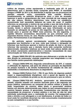 Noções de D. Constitucional 
p/INSS (todos os cargos) 
Profa. Nádia Carolina – Aula 01 
tráfico de drogas, crime equiparado a hediondo pela CF. O juiz 
determinou que a decisão fosse cumprida pela PMDF. O mandado 
chegou à PMDF às 20 h e foi distribuído à equipe que se encontrava de 
plantão naquela noite, comandada pelo capitão Oliveira. 
Imediatamente, os policiais dirigiram-se para a casa do acusado, 
bateram à porta e perguntaram por Joel, ouvindo de sua esposa que 
ele não estava. Oliveira determinou uma busca na residência, 
encontrando Joel escondido debaixo da cama do casal. O capitão 
informou ao procurado o motivo de sua prisão e que ele teria direito a 
um advogado. Os familiares de Joel indagaram para onde ele seria 
levado, tendo o policial respondido que essa informação só seria 
passada ao advogado do preso no dia seguinte. Em seguida, Joel foi 
levado para o quartel da PMDF mais próximo. No dia seguinte, o 
capitão Oliveira encaminhou documento ao juiz criminal com os 
seguintes dizeres: Exmo. Sr. Juiz. Missão cumprida. O traficante já está 
preso. Permanecemos à sua disposição. 
Os policiais agiram corretamente quanto às informações 
passadas aos familiares e ao juiz, visto que tinham a obrigação de 
informar aos familiares apenas o motivo da prisão de Joel e, ao juiz, 
informar tão somente que a decisão havia sido cumprida conforme 
determinado. Questões relativas ao local onde Joel estava detido são 
de ordem meramente administrativa e inexiste necessidade de essa 
comunicação ser feita ao juiz ou aos familiares. 
66. (Cespe/2009/PM-DF) Os policiais que efetuaram a prisão de Joel 
têm direito ao anonimato, visando resguardar sua integridade e a de 
sua família contra possíveis retaliações. 
67. (Cespe/2009/DPE-AL) Segundo entendimento do STF, é vedada 
a utilização de algemas, sob pena de ofensa ao princípio da dignidade 
da pessoa humana e do direito fundamental do cidadão de não ser 
submetido a tratamento desumano ou degradante. 
68. (Cespe/2009/Polícia Civil – PB) O uso ilícito de algemas poderá 
impor a responsabilidade disciplinar, civil e penal do agente ou da 
96411120900 
autoridade e a nulidade da prisão ou do ato processual a que se refere. 
69. (Cespe/2009/TCE-AC) Antônio, governador de determinado 
estado, visando impedir um comício marcado para o dia seguinte em 
praça pública, determinou ao comando da polícia militar a prisão de 
João, organizador do comício. Além disso, o governador Antônio 
baixou um decreto determinando que todos os que comparecessem ao 
comício fossem presos. O governador fundamentou sua decisão na 
necessidade de preservar a ordem pública e no fato de não ter sido 
solicitada autorização para a realização do evento. Foi assegurado a 
João o direito a um advogado e a um telefonema. A prisão de João e o 
local onde foi recolhido deveriam ter sido comunicados imediatamente 
ao juiz competente e a sua família. 
Profa. Nádia Carolina www.estrategiaconcursos.com.br 81 de 92 
 
