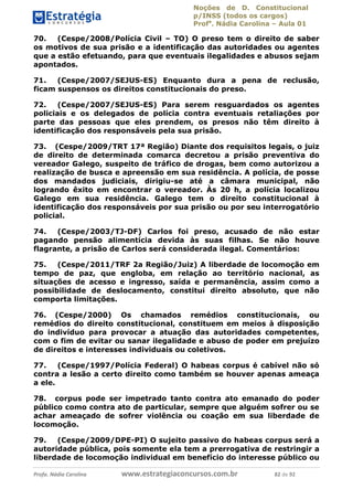 Noções de D. Constitucional 
p/INSS (todos os cargos) 
Profa. Nádia Carolina – Aula 01 
70. (Cespe/2008/Polícia Civil – TO) O preso tem o direito de saber 
os motivos de sua prisão e a identificação das autoridades ou agentes 
que a estão efetuando, para que eventuais ilegalidades e abusos sejam 
apontados. 
71. (Cespe/2007/SEJUS-ES) Enquanto dura a pena de reclusão, 
ficam suspensos os direitos constitucionais do preso. 
72. (Cespe/2007/SEJUS-ES) Para serem resguardados os agentes 
policiais e os delegados de polícia contra eventuais retaliações por 
parte das pessoas que eles prendem, os presos não têm direito à 
identificação dos responsáveis pela sua prisão. 
73. (Cespe/2009/TRT 17ª Região) Diante dos requisitos legais, o juiz 
de direito de determinada comarca decretou a prisão preventiva do 
vereador Galego, suspeito de tráfico de drogas, bem como autorizou a 
realização de busca e apreensão em sua residência. A polícia, de posse 
dos mandados judiciais, dirigiu-se até a câmara municipal, não 
logrando êxito em encontrar o vereador. Às 20 h, a polícia localizou 
Galego em sua residência. Galego tem o direito constitucional à 
identificação dos responsáveis por sua prisão ou por seu interrogatório 
policial. 
74. (Cespe/2003/TJ-DF) Carlos foi preso, acusado de não estar 
pagando pensão alimentícia devida às suas filhas. Se não houve 
flagrante, a prisão de Carlos será considerada ilegal. Comentários: 
75. (Cespe/2011/TRF 2a Região/Juiz) A liberdade de locomoção em 
tempo de paz, que engloba, em relação ao território nacional, as 
situações de acesso e ingresso, saída e permanência, assim como a 
possibilidade de deslocamento, constitui direito absoluto, que não 
comporta limitações. 
76. (Cespe/2000) Os chamados remédios constitucionais, ou 
remédios do direito constitucional, constituem em meios à disposição 
do indivíduo para provocar a atuação das autoridades competentes, 
com o fim de evitar ou sanar ilegalidade 96411120900 
e abuso de poder em prejuízo 
de direitos e interesses individuais ou coletivos. 
77. (Cespe/1997/Polícia Federal) O habeas corpus é cabível não só 
contra a lesão a certo direito como também se houver apenas ameaça 
a ele. 
78. corpus pode ser impetrado tanto contra ato emanado do poder 
público como contra ato de particular, sempre que alguém sofrer ou se 
achar ameaçado de sofrer violência ou coação em sua liberdade de 
locomoção. 
79. (Cespe/2009/DPE-PI) O sujeito passivo do habeas corpus será a 
autoridade pública, pois somente ela tem a prerrogativa de restringir a 
liberdade de locomoção individual em benefício do interesse público ou 
Profa. Nádia Carolina www.estrategiaconcursos.com.br 82 de 92 
 