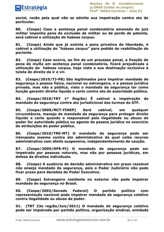 Noções de D. Constitucional 
p/INSS (todos os cargos) 
Profa. Nádia Carolina – Aula 01 
social, razão pela qual não se admite sua impetração contra ato de 
particular. 
80. (Cespe) Caso a sentença penal condenatória emanada de juiz 
militar imponha pena de exclusão de militar ou de perda de patente, 
será cabível a utilização do habeas corpus. 
81. (Cespe) Ainda que já extinta a pena privativa de liberdade, é 
cabível a utilização de “habeas corpus” para pedido de reabilitação de 
paciente. 
82. (Cespe) Caso ocorra, ao fim de um processo penal, a fixação de 
pena de multa em sentença penal condenatória, ficará prejudicada a 
utilização do habeas corpus, haja vista a sua destinação exclusiva à 
tutela do direito de ir e vir. 
83. (Cespe/2010/TJ-PB) São legitimados para impetrar mandado de 
segurança a pessoa física, nacional ou estrangeira, e a pessoa jurídica 
privada, mas não a pública, visto o mandado de segurança ter como 
função garantir direito líquido e certo contra ato de autoridade pública. 
84. (Cespe/2010/TRT 1ª Região) É cabível a impetração de 
mandado de segurança contra ato jurisdicional das turmas do STF. 
85. (Cespe/2009/MCT-FINEP) Será cabível, em qualquer 
circunstância, manejo de mandado de segurança para proteger direito 
líquido e certo quando o responsável pela ilegalidade ou abuso de 
poder for autoridade pública ou agente de pessoa jurídica no exercício 
de atribuições do poder público. 
86. (Cespe/2010/TRE-MT) O mandado de segurança pode ser 
interposto mesmo contra ato administrativo do qual caiba recurso 
administrativo com efeito suspensivo, independentemente de caução. 
87. (Cespe/2009/DPE-PI) O mandado de segurança pode ser 
impetrado por pessoas naturais, mas não por pessoas jurídicas, em 
defesa de direitos individuais. 
96411120900 
88. (Cespe) A ausência de decisão administrativa em prazo razoável 
não enseja mandado de segurança, pois o Poder Judiciário não pode 
fixar prazo para decisões do Poder Executivo. 
89. (Cespe) Estrangeiro residente no exterior não pode impetrar 
mandado de segurança no Brasil. 
90. (Cespe/2002/Senado Federal) O partido político com 
representação nacional pode impetrar mandado de segurança coletivo 
contra ilegalidade ou abuso de poder. 
91. (TRT 23a região/Juiz/2011) O mandado de segurança coletivo 
pode ser impetrado por partido político, organização sindical, entidade 
Profa. Nádia Carolina www.estrategiaconcursos.com.br 83 de 92 
 