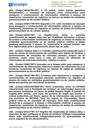 Noções de D. Constitucional 
p/INSS (todos os cargos) 
Profa. Nádia Carolina – Aula 01 
102. (Cespe/2010/PM-DF) A CF prevê, entre outras garantias 
fundamentais, o mandado de injunção como instrumento para 
assegurar o conhecimento de informações relativas à pessoa do 
impetrante, constantes de registros ou bancos de dados de entidades 
governamentais ou de caráter público. 
103. (Cespe/2009/TRE-MT) Segundo a CF, cabe mandado de injunção 
para assegurar o conhecimento de informações relativas à pessoa do 
impetrante, constantes de registros ou bancos de dados de entidades 
governamentais ou de caráter público. 
104. (Cespe/2010/TRT 1a Região/Juiz) Como a garantia 
constitucional do habeas data tem por finalidade disciplinar o direito 
de acesso a informações constantes de registros ou banco de dados de 
entidades governamentais ou de caráter público relativo a dados 
pessoais pertinentes à pessoa do impetrante, a pessoa jurídica não 
tem legitimidade para o ajuizamento desse tipo de ação. 
105. (Cespe) Habeas data é o remédio constitucional adequado para o 
caso de recusa de fornecimento de certidões para defesa de direitos e 
esclarecimento de situações de interesse pessoal, próprio ou de 
terceiros, assim como para o caso de recusa de obtenção de 
informações de interesse particular, coletivo ou geral. 
106. (Cespe/2009/DPF) Conceder-se-á habeas data para assegurar o 
conhecimento de informações relativas à pessoa do impetrante ou à de 
terceiros, constantes de registros ou bancos de dados de entidades 
governamentais ou de caráter público. 
107. (Cespe/2010/TRE-MT) O habeas data destina-se a assegurar o 
conhecimento de informações pessoais constantes de registro de 
bancos de dados de entidades governamentais ou de caráter público, 
desde que geridas por servidores do Estado. 
108. (Cespe/2009/DETRAN-DF) Maria protocolou junto ao DETRAN 
requerimento com a finalidade de conhecer as informações acerca de 
sua pessoa constantes no banco de 96411120900 
dados daquele órgão. O pedido foi 
negado pelo diretor, com base em portaria do órgão que proibia o 
acesso pretendido por Maria, apesar de as informações não serem de 
uso exclusivo do DETRAN. Para ter acesso às informações, Maria 
poderá valer-se do mandado de injunção. Essa ação constitucional 
destina-se a assegurar o acesso a informações relativas à pessoa do 
impetrante, constantes de registros ou bancos de dados de entidades 
governamentais ou de caráter público. 
109. (Cespe/2010/TRT 21ª Região) Na impetração do habeas data, o 
interesse de agir configura-se diante do binômio utilidade-necessidade 
dessa ação constitucional, independentemente da apresentação da 
prova negativa da via administrativa. 
Profa. Nádia Carolina www.estrategiaconcursos.com.br 85 de 92 
 