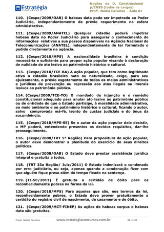 Noções de D. Constitucional 
p/INSS (todos os cargos) 
Profa. Nádia Carolina – Aula 01 
110. (Cespe/2009/OAB) O habeas data pode ser impetrado ao Poder 
Judiciário, independentemente de prévio requerimento na esfera 
administrativa. 
111. (Cespe/2009/ANATEL) Qualquer cidadão poderá impetrar 
habeas data no Poder Judiciário para assegurar o conhecimento de 
informações relativas a sua pessoa disponíveis na Agência Nacional de 
Telecomunicações (ANATEL), independentemente de ter formulado o 
pedido diretamente na agência. 
112. (Cespe/2010/MPS) A nacionalidade brasileira é condição 
necessária e suficiente para propor ação popular visando à declaração 
de nulidade de ato lesivo ao patrimônio histórico e cultural. 
113. (Cespe/2010/TCE-BA) A ação popular, que tem como legitimado 
ativo o cidadão brasileiro nato ou naturalizado, exige, para seu 
ajuizamento, o prévio esgotamento de todos os meios administrativos 
e jurídicos de prevenção ou repressão aos atos ilegais ou imorais 
lesivos ao patrimônio público. 
114. (Cespe/2009/TCE-TO) O mandado de injunção é o remédio 
constitucional adequado para anular ato lesivo ao patrimônio público 
ou de entidade de que o Estado participe, à moralidade administrativa, 
ao meio ambiente e ao patrimônio histórico e cultural, ficando o autor, 
salvo comprovada má-fé, isento de custas judiciais e do ônus da 
sucumbência. 
115. (Cespe/2010/MPE-SE) Se o autor da ação popular dela desistir, 
o MP poderá, entendendo presentes os devidos requisitos, dar-lhe 
prosseguimento. 
116. (Cespe/2008/TRT 5ª Região) Para propositura de ação popular, 
o autor deve demonstrar a plenitude do exercício de seus direitos 
políticos. 
117. (Cespe/2008/OAB) O Estado deve prestar assistência jurídica 
integral e gratuita a todos. 
96411120900 
118. (TRT 23a Região/ Juiz/2011) O Estado indenizará o condenado 
por erro judiciário, ou seja, apenas quando a condenação fizer com 
que alguém fique preso além do tempo fixado na sentença. 
119. (TJ-SC/2011) É gratuita a certidão de óbito para os 
reconhecidamente pobres na forma da lei. 
120. (Cespe/2010/MPS) Para aqueles que são, nos termos da lei, 
reconhecidamente pobres, o Estado deve prover gratuitamente a 
certidão do registro civil de nascimento, de casamento e de óbito. 
121. (Cespe/2009/MCT-FINEP) As ações de habeas corpus e habeas 
data são gratuitas. 
Profa. Nádia Carolina www.estrategiaconcursos.com.br 86 de 92 
 