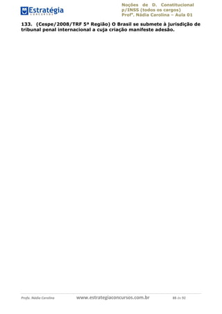 Noções de D. Constitucional 
p/INSS (todos os cargos) 
Profa. Nádia Carolina – Aula 01 
133. (Cespe/2008/TRF 5ª Região) O Brasil se submete à jurisdição de 
tribunal penal internacional a cuja criação manifeste adesão. 
96411120900 
Profa. Nádia Carolina www.estrategiaconcursos.com.br 88 de 92 
 