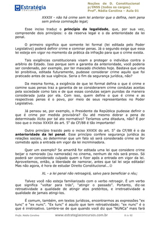 Noções de D. Constitucional 
p/INSS (todos os cargos) 
Profa. Nádia Carolina – Aula 01 
XXXIX - não há crime sem lei anterior que o defina, nem pena 
sem prévia cominação legal; 
Esse inciso traduz o princípio da legalidade, que, por sua vez, 
compreende dois princípios: o da reserva legal e o da anterioridade da lei 
penal. 
O primeiro significa que somente lei formal (lei editada pelo Poder 
Legislativo) poderá definir crime e cominar penas. Já o segundo exige que essa 
lei esteja em vigor no momento da prática da infração para que o crime exista. 
Tais exigências constitucionais visam a proteger o indivíduo contra o 
arbítrio do Estado. Isso porque sem a garantia da anterioridade, você poderia 
ser condenado, por exemplo, por ter mascado chicletes hoje. Bastava que uma 
lei proibitiva, editada futuramente, pudesse considerar crime aquilo que foi 
praticado antes de sua vigência. Seria o fim da segurança jurídica, não? 
Da mesma forma, a exigência de que lei formal defina o que é crime e 
comine suas penas traz a garantia de se considerarem crime condutas aceitas 
pela sociedade como tais e de que essas condutas sejam punidas da maneira 
considerada justa por ela. Com isso, quem define o que é crime e as 
respectivas penas é o povo, por meio de seus representantes no Poder 
Legislativo. 
Já pensou se, por exemplo, o Presidente da República pudesse definir o 
que é crime por medida provisória? Ou até mesmo dobrar a pena de 
determinado ilícito por tal ato normativo? Teríamos uma ditadura, não? É por 
isso que o inciso XXXIX do art. 5o da CF/88 é tão importante! 
Outro princípio trazido pelo o inciso XXXIX do art. 5o da CF/88 é o da 
anterioridade da lei penal. Esse princípio confere segurança jurídica às 
relações sociais, ao determinar que um fato só será considerado crime se for 
cometido após a entrada em vigor da lei incriminadora. 
Quer um exemplo? Se amanhã for editada uma lei que considere crime 
beijar o namorado (ou namorada) no 96411120900 
cinema, nenhum de nós será preso. Só 
poderá ser considerado culpado quem o fizer após a entrada em vigor da lei. 
Aproveitemos, então, a liberdade de namorar, antes que tal lei seja editada! 
Mas não agora, é hora de estudar Direito Constitucional... 
XL - a lei penal não retroagirá, salvo para beneficiar o réu; 
Talvez você não esteja familiarizado com o verbo retroagir. É um verbo 
que significa “voltar para trás”, “atingir o passado”. Portanto, diz-se 
retroatividade a qualidade de atingir atos pretéritos, e irretroatividade a 
qualidade de jamais atingi-los. 
É comum, também, em textos jurídicos, encontrarmos as expressões “ex 
tunc” e “ex nunc”. “Ex tunc” é aquilo que tem retroatividade; “ex nunc” é o 
que é irretroativo. Lembre-se de que quando você diz que “NUNCa” mais fará 
Profa. Nádia Carolina www.estrategiaconcursos.com.br 8 de 92 
 
