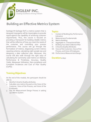 Building an Effective Metrics System
Garbage IN Garbage OUT; a metrics system that is
designed improperly will be meaningless to provide
signal against the capability of achieving customer
requirements. Thus, this course is focused on
providing a framework for building reliable metrics
that will be reflective of how you meet the needs of
the customer and controlling your process
performance. This course will go through the
formulation of metrics, diagnosing current metrics
reporting scheme, calculating right sample size and
designing a data collection plan. Moreover, this
course will also walk through the right ways of
calculating for commonly used metrics on Delivery
Performance & Timeliness, Accuracy, Quality
Yields, Manpower Utilization, Non-compliance and
Complaint Incidences and Cost of Poor Quality
(CoPQ).
Training Objectives
At the end of the module, the participant should be
able to:
1. Identify Critical to Quality attributes.
2. Calculate core metrics focused on the Voice of the
Customer, Voice of the Process, and Voice of the
Employees.
3. Use the Measurement Design Process in setting
up a Metric System.
Topics
I. Context of Building Key Performance
Indicators
II. Measurement Fundamentals
III. Metrics Building
IV. Aggregate vs. Transactional Data
V. Building Your Data Collection Plan
VI. Critical to Quality Attributes
VII. Voice of the Customer, Voice of the
Process, and Voice of Employees
VIII. Performance Measurement Design
Duration 2 days
 