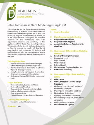 Intro to Business Data Modeling using ORM
This course teaches the fundamentals of business
data modeling as it relates to the development of
data architecture defined by the scope of work – by
project, by program, by department, by division, or
at the corporate level. Participants will learn the
essentials of data architecture, from data
requirements elicitation and validation, to the
application of the Object-Role Modeling method.
This course will also provide participants guidance
on how to improve the quality of data by (1)
understanding their meanings; (2) defining and
applying business rules and constraints that govern
them; and (3) establishing realistic data governance
practices.
Training Objectives
1. Understand how business data modeling fits
within the enterprise architecture process
2. Develop awareness of the benefits of gathering
thorough data requirements
3. Apply fundamental techniques in documenting
data requirements using ORM notation
4. Understand the role of ORM in the systems life
cycle.
Target Audience
• Business Analysts, Business Architects,
Business Process Modelers
• Data Architects, Data Administrators, Data
Modelers, Database Administrators
• Enterprise Architects
• Project Managers, or any Business Managers
Learning Methodologies
• Interactive Lecture/Demonstration
Duration: 1 day
Topics:
I. Course Overview
II. Data Requirements Gathering
a. Requirements Problems
b. Requirements Categories
c. Association between Requirements
Qualities
III. Overview of Different Data Modeling
Methods
a. Levels of Treating Information
1. Conceptual Level
2. Logical Level
3. Physical Level
4. External Level
b. Model-driven Engineering Process
c. Fact-based Modeling
IV. Overview of Object-Role Modeling
(ORM)
a. ORM basics
b. ORM Conceptual Schema Design
Procedure
1. Gathering examples and creation of
elementary fact types
2. Drawing and populating fact types
3. Noting basic derivations
4. Applying uniqueness constraints
5. Documenting value, set, and subtype
constraints
6. Adding other constraints
c. Documentation Options
CourseOutline
 