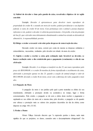 A) Subtrai do devedor o ônus pela guarda da coisa, ressalvada a hipótese de ter agido
com dolo
Exemplo: Devedor A apresentou-se para devolver touro reprodutor de
propriedade do credor B, e estando em mora de receber, poderá providenciar o seu depósito
judicial, à custa do credor B em mora. Caso permaneça com o animal e possua despesas
referentes à ele, poderá o devedor A cobrá-las posteriormente. A lei proíbe, à luz do princípio
da boa fé, que o devedor atue dolosamente abandonando o animal na estrada ou deixando de
alimentá-lo. A responsabilidade persiste.
B) Obriga o credor a ressarcir o devedor pelas despesas de conservação da coisa
Havendo credor em mora, correrá por conta do mesmo as despesas ordinárias e
extraordinárias, necessárias, realizadas pelo devedor em virtude da mora do credor.
C) Sujeita o credor a receber a coisa pela estimação mais favorável ao devedor, se
houver oscilação entre o dia estabelecido para o pagamento (vencimento) e o dia de sua
efetivação
Exemplo: Devedor A se obrigou a transferir no dia 15, um touro reprodutor pelo
preço de R$10.000,00, e o credor B retardou de forma injustificada o recebimento da coisa,
efetivando a prestação apenas no dia 25, quando a coação do animal atingiu o valor de
R$12.000,00; devendo o credor B em mora, arcar com a diferença do valor, pagando o mais
alto.
2.3. Purgação da Mora
A purgação da mora é ato jurídico pelo qual a parte neutraliza os efeitos do seu
retardamento, ofertando a prestação devida ou aceitando-a no tempo, lugar e forma
convencionados. Pelo credor, a purgação se dá com a oferta deste receber o pagamento e
sujeitando-se aos efeitos da mora até a mesma data; pelo devedor, a purgação se dá quando
este oferece a prestação mais os valores dos prejuízos decorridos do dia da oferta; como
disposto no artigo 401, CC/02.
3. Perdas e Danos
Álvaro Villaça Azevedo discorre que “a expressão perdas e danos, nada mais
significa do que os prejuízos, os danos, causados ante o descumprimento obrigacional”. Ou
 