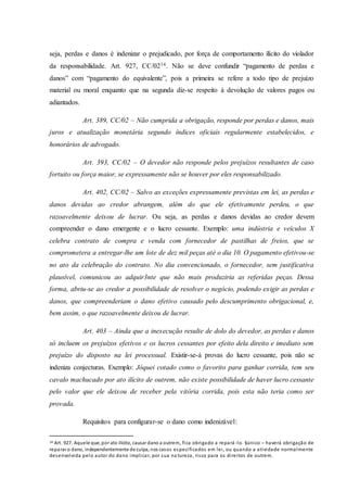 seja, perdas e danos é indenizar o prejudicado, por força de comportamento ilícito do violador
da responsabilidade. Art. 927, CC/0214. Não se deve confundir “pagamento de perdas e
danos” com “pagamento do equivalente”, pois a primeira se refere a todo tipo de prejuízo
material ou moral enquanto que na segunda diz-se respeito à devolução de valores pagos ou
adiantados.
Art. 389, CC/02 – Não cumprida a obrigação, responde por perdas e danos, mais
juros e atualização monetária segundo índices oficiais regularmente estabelecidos, e
honorários de advogado.
Art. 393, CC/02 – O devedor não responde pelos prejuízos resultantes de caso
fortuito ou força maior, se expressamente não se houver por eles responsabilizado.
Art. 402, CC/02 – Salvo as exceções expressamente previstas em lei, as perdas e
danos devidas ao credor abrangem, além do que ele efetivamente perdeu, o que
razoavelmente deixou de lucrar. Ou seja, as perdas e danos devidas ao credor devem
compreender o dano emergente e o lucro cessante. Exemplo: uma indústria e veículos X
celebra contrato de compra e venda com fornecedor de pastilhas de freios, que se
comprometera a entregar-lhe um lote de dez mil peças até o dia 10. O pagamento efetivou-se
no ato da celebração do contrato. No dia convencionado, o fornecedor, sem justificativa
plausível, comunicou ao adquir3nte que não mais produziria as referidas peças. Dessa
forma, abriu-se ao credor a possibilidade de resolver o negócio, podendo exigir as perdas e
danos, que compreenderiam o dano efetivo causado pelo descumprimento obrigacional, e,
bem assim, o que razoavelmente deixou de lucrar.
Art. 403 – Ainda que a inexecução resulte de dolo do devedor, as perdas e danos
só incluem os prejuízos efetivos e os lucros cessantes por efeito dela direito e imediato sem
prejuízo do disposto na lei processual. Existir-se-á provas do lucro cessante, pois não se
indeniza conjecturas. Exemplo: Jóquei cotado como o favorito para ganhar corrida, tem seu
cavalo machucado por ato ilícito de outrem, não existe possibilidade de haver lucro cessante
pelo valor que ele deixou de receber pela vitória corrida, pois esta não teria como ser
provada.
Requisitos para configurar-se o dano como indenizável:
14 Art. 927. Aquele que, por ato ilícito, causar dano a outrem, fica obrigado a repará -lo. §único – haverá obrigação de
reparar o dano, independentemente de culpa, nos casos especificados em lei, ou quando a atividade normalmente
desenvolvida pelo autor do dano implicar, por sua na tureza, risco para os direitos de outrem.
 