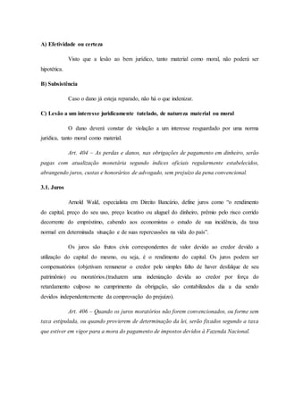 A) Efetividade ou certeza
Visto que a lesão ao bem jurídico, tanto material como moral, não poderá ser
hipotética.
B) Subsistência
Caso o dano já esteja reparado, não há o que indenizar.
C) Lesão a um interesse juridicamente tutelado, de natureza material ou moral
O dano deverá constar de violação a um interesse resguardado por uma norma
jurídica, tanto moral como material.
Art. 404 – As perdas e danos, nas obrigações de pagamento em dinheiro, serão
pagas com atualização monetária segundo índices oficiais regularmente estabelecidos,
abrangendo juros, custas e honorários de advogado, sem prejuízo da pena convencional.
3.1. Juros
Arnold Wald, especialista em Direito Bancário, define juros como “o rendimento
do capital, preço do seu uso, preço locativo ou aluguel do dinheiro, prêmio pelo risco corrido
decorrente do empréstimo, cabendo aos economistas o estudo de sua incidência, da taxa
normal em determinada situação e de suas repercussões na vida do país”.
Os juros são frutos civis correspondentes de valor devido ao credor devido a
utilização do capital do mesmo, ou seja, é o rendimento do capital. Os juros podem ser
compensatórios (objetivam remunerar o credor pelo simples falto de haver desfalque de seu
patrimônio) ou moratórios.(traduzem uma indenização devida ao credor por força do
retardamento culposo no cumprimento da obrigação, são contabilizados dia a dia sendo
devidos independentemente da comprovação do prejuízo).
Art. 406 – Quando os juros moratórios não forem convencionados, ou forme sem
taxa estipulada, ou quando provierem de determinação da lei, serão fixados segundo a taxa
que estiver em vigor para a mora do pagamento de impostos devidos à Fazenda Nacional.
 