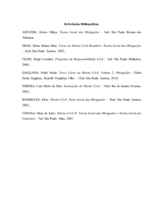 Referências Bibliográficas
AZEVEDO, Álvaro Villaça. Teoria Geral das Obrigações – 9ed. São Paulo: Revista dos
Tribunais;
DINIZ, Maria Helena Diniz. Curso de Direito Civil Brasileiro: Teoria Geral das Obrigações
– 16ed. São Paulo: Saraiva, 2002;
FILHO, Sérgio Cavalieri. Programa de Responsabilidade Civil – 2ed. São Paulo: Malheiros,
2000;
GAGLIANO, Pablo Stolze. Novo Curso de Direito Civil, Volume 2: Obrigações / Pablo
Stolze Gagliano, Rodolfo Pamplona Filho – 15ed. São Paulo: Saraiva, 2014;
PEREIRA, Caio Mário da Silva. Instituições de Direito Civil – 19ed. Rio de Janeiro: Forense,
2002;
RODRIGUES, Silvio. Direito Civil: Parte Geral das Obrigações – 30ed. São Paulo: Saraiva,
2002;
VENOSA, Silvio de Salvo. Direito Civil II: Teoria Geral das Obrigações e Teoria Geral dos
Contratos – 7ed. São Paulo: Atlas, 2007.
 