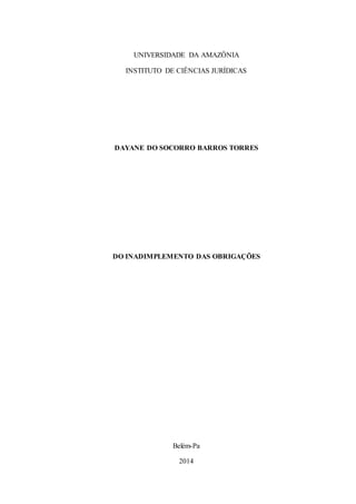 UNIVERSIDADE DA AMAZÔNIA
INSTITUTO DE CIÊNCIAS JURÍDICAS
DAYANE DO SOCORRO BARROS TORRES
DO INADIMPLEMENTO DAS OBRIGAÇÕES
Trabalho dissertativo apresentando ao curso de Direito da Universidade da Amazônia como
exigência de nota parcial para a 2ª N.I. de Direito Civil das Obrigações. Orientado pela
professora Verena Corrêa.
Belém-Pa
2014
 