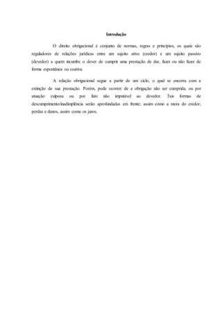 Introdução
O direito obrigacional é conjunto de normas, regras e princípios, os quais são
reguladores de relações jurídicas entre um sujeito ativo (credor) e um sujeito passivo
(devedor) a quem incumbe o dever de cumprir uma prestação de dar, fazer ou não fazer de
forma espontânea ou coativa.
A relação obrigacional segue a partir de um ciclo, o qual se encerra com a
extinção de sua prestação. Porém, pode ocorrer de a obrigação não ser cumprida, ou por
atuação culposa ou por fato não imputável ao devedor. Tais formas de
descumprimento/inadimplência serão aprofundadas em frente; assim como a mora do credor;
perdas e danos, assim como os juros.
 