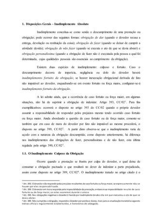 1. Disposições Gerais – Inadimplemento Absoluto
Inadimplemento conceitua-se como sendo o descumprimento de uma prestação ou
obrigação; pode ocorrer das seguintes formas: obrigação de dar (quando o devedor recusa a
entrega, devolução ou restituição da coisa); obrigação de fazer (quando se deixar de cumprir a
atividade devida); obrigação de não fazer (quando se executa o ato de que se devia abster) e
obrigação personalíssima (quando a obrigação de fazer não é executada pela pessoa a qual foi
determinada, cujas qualidades pessoais são essenciais ao cumprimento da obrigação).
Existem duas espécies de inadimplemento: culposo e fortuito. Caso o
descumprimento decorra de imperícia, negligência ou dolo do devedor haverá
inadimplemento fortuito da obrigação; se houver inexecução obrigacional derivada de fato
não imputável ao devedor, enquadrando-se em evento fortuito ou força maios, configurar-se-á
inadimplemento fortuito da obrigação.
A lei admite ainda, que a ocorrência de caso fortuito ou força maior, em algumas
situações, não há de suprimir a obrigação de indenizar. Artigo 393, CC/021. Para fins
exemplificativos: ocorrerá o disposto no artigo 393 do CC/02 quando o próprio devedor
assumir a responsabilidade de responder pelos prejuízos mesmo tendo ocorrido caso fortuito
ou força maior. Ainda abordando a questão de caso fortuito ou de força maior, comente-se
também que em caso de mora do devedor por fato não imputável ao mesmo procederá, o
disposto no artigo 399, CC/022. A partir disto observa-se que o inadimplemento varia de
açodo com a natureza da obrigação descumprida; como disposto anteriormente, há diferença
nos inadimplementos das obrigações de fazer, personalíssimas e de não fazer, esta última
regulada pelo artigo 390, CC/023.
1.1. O Inadimplemento Culposo da Obrigação
Ocorre quando a prestação se frustra por culpa do devedor, o qual deixa de
consumar a obrigação pactuada o que resultará no dever de indenizar a parte prejudicada,
assim como disposto no artigo 389, CC/024. O inadimplemento tratado no artigo citado é o
1 Art. 393. O devedor nãoresponde pelos prejuízos resultantes de casofortuito ouforça maior, se expressamente não se
houver por eles responsabilizado.
2 Art. 399. O devedor em mora responde pela impossibilidade da prestação, embora essa impossibilidade resulte de caso
fortuito ou de força maior, se estes ocorrerem durante o atraso
3 Art. 390. Nas obrigações negativas o devedor é havidopor inadimplente desde o dia em que executou o ato de que se
devia abster.
4 Art. 389. Não cumprida a obrigação, responde o devedor por perdase danos, mais juros e atualizaçãomonetáriasegundo
índices oficiais regularmente estabelecidos, e honorários de advogado.
 
