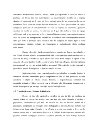 denominado inadimplemento absoluto, ou seja, aquele que impossibilita o credor de receber a
prestação em débito; para fins exemplificativos de inadimplemento absoluto, eis a seguinte
situação: A encomenda de B cinco mil flores naturais para fins de ornamentação em um
casamento, flores estas que apenas brotam no inverno; as flores que estariam em espaço
refrigerado para fins de armazenamento na noite da véspera do casamento, aparecem
murchas na manhã do evento, por descuido de B que não fechou a porta do espaço
refrigerado onde se encontravam as flores. Impossibilitando assim a entrega das mesmas no
local do evento. O inadimplemento absoluto não se confunde com o inadimplemento relativo,
visto que neste a prestação ainda realizável não foi cumprida no tempo, lugar e forma
convencionados, existindo, portanto, um retardamento; o inadimplemento relativo configura
então a mora.
Quando não existir vínculo contratual entre o causador do dano e o prejudicado, o
que deverá indenizar segundo a responsabilidade civil e seus princípios extracontratuais será o
causador do dano; o violador do dever jurídico latu sensu ficará obrigado a reparar o dano
causado; este dever jurídico violado poderá ter como fonte uma obrigação imposta legalmente
(extracontratual) ou por um negócio jurídico (contratual). Não existindo vínculo contratual, o
prejudicado sempre deverá provar a culpa do causador do dano.
Será caracterizado como contratual quando o prejudicado e o causador do dano já
tenham se vinculado anteriormente para o cumprimento de uma ou mais prestações, as quais
constituem o objeto da relação jurídica. Portanto, a responsabilidade contratual será
presumida, restando à vítima comprovar que a obrigação não foi cumprida enquanto que o
credor deverá provar que não agiu com culpa no seu inadimplemento.
1.2. O Inadimplemento Fortuito da Obrigação
Decorre de fato não imputável ao devedor, ou seja, de fato não resultante de
atuação dolosa ou culposa do devedor, que, por isso, não estará obrigado a indenizar o
prejudicado; complemente-se que fatos da natureza ou atos de terceiros podem vir a
prejudicar o cumprimento da prestação, sem a participação do devedor, havendo portanto caso
fortuito ou de força maior. Exemplo: A se obrigou a prestar um serviço a B, e, no dia
convencionado para o cumprimento do serviço, A é vítima de um sequestro, portanto não
podendo cumprir a obrigação avençada. Os efeitos aplicados em casos de força maior ou
 