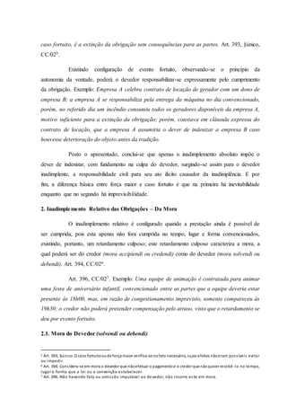 caso fortuito, é a extinção da obrigação sem consequências para as partes. Art. 393, §único,
CC/025.
Existindo configuração de evento fortuito, observando-se o princípio da
autonomia da vontade, poderá o devedor responsabilizar-se expressamente pelo cumprimento
da obrigação. Exemplo: Empresa A celebra contrato de locação de gerador com um dono de
empresa B; a empresa A se responsabiliza pela entrega da máquina no dia convencionado,
porém, no referido dia um incêndio consumiu todos os geradores disponíveis da empresa A,
motivo suficiente para a extinção da obrigação; porém, constava em cláusula expressa do
contrato de locação, que a empresa A assumiria o dever de indenizar a empresa B caso
houvesse deterioração do objeto antes da tradição.
Posto o apresentado, conclui-se que apenas o inadimplemento absoluto impõe o
dever de indenizar, com fundamento na culpa do devedor, surgindo-se assim para o devedor
inadimplente, a responsabilidade civil para seu ato ilícito causador da inadimplência. E por
fim, a diferença básica entre força maior e caso fortuito é que na primeira há inevitabilidade
enquanto que no segundo há imprevisibilidade.
2. Inadimplemento Relativo das Obrigações – Da Mora
O inadimplemento relativo é configurado quando a prestação ainda é possível de
ser cumprida, pois esta apenas não fora cumprida no tempo, lugar e forma convencionados,
existindo, portanto, um retardamento culposo; este retardamento culposo caracteriza a mora, a
qual poderá ser do credor (mora accipiendi ou credendi) como do devedor (mora solvendi ou
debendi). Art. 394, CC/026.
Art. 396, CC/027. Exemplo: Uma equipe de animação é contratada para animar
uma festa de aniversário infantil, convencionado entre as partes que a equipe deveria estar
presente às 18h00, mas, em razão de congestionamento imprevisto, somente compareceu às
19h30; o credor não poderá pretender compensação pelo atraso, visto que o retardamento se
deu por evento fortuito.
2.1. Mora do Devedor (solvendi ou debendi)
5 Art. 393, §único. O caso fortuitooude força maior verifica-se nofato necessário, cujos efeitos nãoeram possíveis evitar
ou impedir.
6 Art. 394. Considera-se em mora o devedor que nãoefetuar o pagamentoe o credor que nãoquiser recebê -lo no tempo,
lugar e forma que a lei ou a convenção estabelecer.
7 Art. 396. Não havendo fato ou omissão imputável ao de vedor, não incorre este em mora.
 