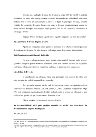 Encontra-se a definição de mora do devedor no artigo 394 do CC/02. A referida
modalidade de mora, não abrange somente o atraso no cumprimento obrigacional, mas como
também deve-se levar em consideração o modo e o lugar da prestação. Ou seja, havendo
violação da convenção de prazo, forma e/ou local, o devedor consequentemente estará em
mora solvendi. Exemplo: A se obriga a pagar quantia X no dia 15, chegado o vencimento, A
não paga o débito.
Segundo Clóvis Beviláqua, aponta-se os seguintes requisitos da mora do devedor:
A) A existência de Dívida Líquida e Certa
Apenas as obrigações certas quanto ao conteúdo e ao objeto podem ser passíveis
de configuração da mora. Ou seja, ninguém pode alegar mora de prestação indeterminada.
B) O Vencimento (exigibilidade) da Dívida
Ou seja, a obrigação deverá estar vencida, então exigível, havendo então a mora.
Quando a obrigação possuir termo de vencimento certo, será chamada de mora ex re; quando
a obrigação não possuir termo de vencimento definido, se tratará de mora ex persona.
C) A Culpa do Devedor
O retardamento da obrigação firma uma presunção júris tantum de culpa, sem
esta, o credor não poderá responsabilizar o devedor.
Se a prestação atrasada não for mais de interesse do credor, este poderá considerar
a resolução da prestação atrasada. Art. 395, §único, CC/028. Ocorrendo o disposto no artigo
395, será configurado inadimplemento absoluto, podendo então o credor ser indenizado o que
efetivamente perdeu e o que razoavelmente deixou de lucrar.
Efeitos jurídicos decorrentes da mora do devedor:
A) Responsabilidade civil pelo prejuízo causado ao credor em decorrência do
descumprimento culposo da obrigação
Art. 395, CC/029.
8 Art. 395, §único. Se a prestação, devido à mora, se tornar inútil aocredor, este poderá enjeitá-la, e exigir a satisfação das
perdas e danos.
9 Art. 395. Responde o devedor pelos prejuízos a que sua mora der causa, mais juros, atualização dos valores mo netários
segundo índices oficiais regularmente estabelecidos, e honorários de advogado.
 