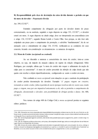 B) Responsabilidade pelo risco de destruição da coisa devida durante o período em que
há mora do devedor – Perpetuatio Devida
Art. 399, CC/0210.
Existindo cumprimento da obrigação por parte do devedor dentro do prazo
convencionado, ou na ausência, seguindo a regra disposta no artigo 331, CC/0211, o devedor
estará em mora. A regra disposta no citado artigo, deve ser interpretada em concordância com
o artigo 134, CC/0212, segundo Renan Lotufo e Castro Filho. Isso porque, se não tiver sido
estipulado um prazo para o cumprimento da prestação, o advérbio “imediatamente”, há de ser
atenuado com o entendimento do artigo 134, CC/02, verificando-se as condições do caso
concreto, levando em consideração as circunstancias e a natureza do negócio.
2.2. Mora do Credor (accipiendi ou credendi)
Ao ser discutida a natureza e característica da mora do credor, trata-se como
objetiva, ou seja, ela impede da atuação culposa do sujeito da relação obrigacional. Silvio
Rodrigues, por exemplo, afirma que “a mora do credor não requer o aditamento da noção de
culpa para se caracterizar”. A mora do credor prescinde da aferição de culpa desde que não
queira este receber o objeto injustificadamente, configurando-se assim o credor em mora.
Não confunde-se mora accipiendi com situações eu que a ausência da participação
do credor produz desoneração do devedor. Exemplo: ‘A’ pagou viagem em cruzeiro,
tornando-se então credor, falta à partida do navio (porque resolveu não ir); neste caso, tendo
pago a viagem, mas por ato imputável unicamente a ele, não se permitiu o cumprimento da
obrigação, desonerando o devedor, sem possibilidade de obrigar perdas e danos. Art. 400,
CC/0213.
Nos termos do artigo 400 do Código Civil, a mora accipiendi produz os seguintes
efeitos jurídicos:
10 Art. 399. O devedor em mora responde pela impossibilidade da prestação, embora essa resulte de caso fortuito ou de
força maior, se estes ocorreremdurante o atraso;s alvose provar isençãode culpa, ouque o danosobreviriaainda quando
a obrigação fosse oportunamente desempenhada.
11 Art. 331. Salvodisposiçãolegal em contrário, não tendosidoajustada época para o pagamento, pode o credor exigi -lo
imediatamente.
12 Art. 134. Os negócios jurídicos entre vivos, sem prazo, sãoexeqüíveis desde logo, salvo se a execuçãotiver de ser feita em
lugar diverso ou depender de tempo.
13 Art. 400. A mora do credor subtrai o devedor isentode doloà responsabilidade pela conservação da coisa, obriga o
credor a ressarcir as despesas empregadas emconservá -la, e sujeita-o a recebê-la pela estimação mais favorável ao
devedor, se o seu valor oscular entre o dia estabelecido para o pagamento e o da sua definição.
 
