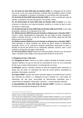 4.1. Da Perda da Coisa SEM Culpa do Devedor (238): Se a obrigação for de restituir
coisa certa, e esta, sem culpa do devedor, se perder antes da tradição, sofrerá o credor
a perda, e a obrigação se resolverá, ressalvados os seus direitos até o dia da perda.
4.2. Da Perda da Coisa COM Culpa do Devedor (239): Se a coisa se perder por culpa do
devedor, responderá este pelo equivalente, mais perdas e danos.
4.3. Da Deterioração da Coisa SEM Culpa do Devedor (240, 1ª parte): se a coisa
restituível se deteriorar sem culpa do devedor, recebê-la-á o credor, tal qual se ache,
sem direito a indenização.
4.4. Da Deterioração da Coisa COM Culpa do Devedor (240, parte final): se por culpa
do devedor, observar-se-á o disposto no art. 239.
4.5. Melhoramentos SEM Concurso de Vontade ou Despesa para o Devedor (241)15:
lucrará o credor, desobrigado de indenização. No que tange às obras voluptuárias,
poderá o devedor retirá-las, se não lhe for pago o valor devido, desde que não haja
prejuízo para a coisa principal.
4.6. Melhoramentos COM Concurso de Vontade ou Despesa para o Devedor (242)16:
serão aplicadas as regras atinentes aos efeitos da posse, quanto às benfeitorias
realizadas. Assim, se os acréscimos traduzem benfeitorias necessárias ou úteis, o
devedor de boa-fé terá direito de ser indenizado, podendo, inclusive, reter a coisa
restituível, até que lhe seja paga o valor devido.
4.7. Dos Frutos (242, § único): Quanto aos frutos percebidos, observar-se-á, do mesmo
modo, o disposto neste código, acerca do possuidor de boa-fé ou de má-fé.
5. Obrigação de Fazer e Não Fazer
5.1. Obrigação de Fazer: interessa ao credor a própria atividade do devedor; ocorrerá
naquelas hipóteses em que ao invés de ter a prestação de coisa, ter-se-á a prestação
de fato, que se traduz ordinariamente na realização de um serviço.
a) Infungível: apenas o devedor indicado no título da obrigação pode satisfazê-la; é
aquela que não pode ser substituída por outra de mesmo gênero, quantidade ou
qualidade. Observação: astreintes17.
b) Fungível (249)18: quando não houver restrição negocial no sentido de que o servico
seja realizado por outrem; é a obrigação em que o devedor ou a coisa puder ser
substituída, por não haver necessidade de determinadas qualidades para o
cumprimento da obrigação. Observação: astreintes – somente devedor originário.
c) Impossibilidade da Coisa SEM Culpa do Devedor (248)19: resolve-se a obrigação,
sem que haja conseqüente obrigação de indenizar.
15 Art. 241. Se, no casodoart. 238, sobrevier melhoramentoou acréscimoà coisa, sem despe sa ou trabalho do
devedor, lucrará o credor, desobrigado de indenização.
16 Art. 242. Se para o melhoramento, o aumento, empregou o devedor trabalhoou dispêndio, o caso se regulará
pelas normas deste código atinentes às benfeitorias realizadas pelo possuid or de boa-fé ou de má-fé.
17 É a multa diáriaimposta por condenaçãojudicial. Quantomaistempoo devedor demorar a saldar o débito, mais
pagará. Só cessa quando cumprida a obrigação.
18 Art. 249. Se o fato puder ser executado por terceiro, será livre aocredor mandá-loexecutar do devedor, havendo
recusa ou mora deste, sem prejuízo da indenização cabível.
19 Art. 248. Se a prestaçãode fatotornar-se impossível sem culpa dodevedor, resolver-se-á a obrigação; se por
culpa dele, responderá por perdas e danos.
 