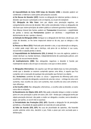 d) Impossibilidade da Coisa COM Culpa do Devedor (248): o devedor poderá ser
condenado a indenizar a outra parte pelo prejuízo causado.
e) Da Recusa do Devedor (247): Incorre na obrigação de indenizar perdas e danos o
devedor que recusar a prestação a ele só imposta, ou só por ele exeqüível.
5.2. Obrigação de Não Fazer: tem por objeto uma prestação negativa, um
comportamento omissivo do devedor. Não serão consideradas licitas as obrigações de
não fazer que violem princípios de ordem pública e vulnerem garantias fundamentais.
Para Moacyr Amaral dos Santos, podem ser Transeuntes (irreversíveis – exigibilidade
de perdas e danos) ou Permanentes (podem ser desfeitas – exigibilidade de
desfazimento do ato + perdas e danos).
a) Extinção da Obrigação (250): Extingue-se a obrigação de não fazer, desde que, sem
culpa do devedor, se lhe torne impossível abster-se do ato, que se obrigou a não
praticar.
b) Recusa ou Mora (251): Praticado pelo devedor o ato, a cuja abstenção se obrigara,
o credor pode exigir dele que o desfaça, sob pena de se desfazer à sua custa,
ressarcindo o culpado perdas e danos.
c) Impossibilidade de Desfazimento (251, § único): Em caso de urgência, poderá o
credor desfazer ou mandar desfazer, independentemente de autorização judicial, sem
prejuízo do ressarcimento devido.
d) Inadimplemento (390): Nas obrigações negativas o devedor é havido por
inadimplente desde o dia em que se executou o ato que se devia abster.
6. Obrigações Alternativas: são aquelas que têm por objeto duas ou mais prestações,
sendo que o devedor se exonera cumprindo apenas uma delas; é aquela que fica
cumprida com a execução de qualquer das prestações que formam seu objeto.
6.1. Acréscimos: aumento de todas as coisas – pagamento da diferença pela coisa
escolhida e extinção da obrigação; aumento de uma das coisas – entrega da coisa sem
aumento, mais escolha da coisa sem aumento, mais escolha da coisa com amento e
mais diferença.
a) Da Escolha (252): Nas obrigações alternativas, a escolha cabe ao devedor, se outra
coisa não se estipulou.
b) Recebimento do Objeto (252, §1º): Não pode o devedor obrigar o credor a receber
parte em uma prestação e parte em outra. (Art. 314 – Ainda que a obrigação tenha por
objeto prestação divisível, não pode o credor ser obrigado a receber, nem o devedor a
pagar, por partes, se assim não se ajustou).
c) Periodicidade das Prestações (252, §2º): Quando a obrigação for de prestações
periódicas, a faculdade de opção poderá ser exercida em cada período.
d) Falta de Acordo (252, §3º): No caso de pluralidade de optantes, não havendo
acordo unânime entre eles, decidirá o juiz, findo o prazo por este assinado para a
deliberação.
 