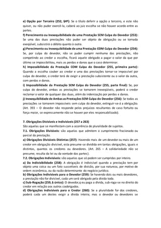 e) Opção por Terceiro (252, §4º): Se o título deferir a opção a terceiro, e este não
quiser, ou não puder exercê-la, caberá ao juiz escolha se não houver acordo entre as
partes.
f) Perecimento ou Inexequibilidade de uma Prestação SEM Culpa do Devedor (253):
Se uma das duas prestações não puder ser objeto de obrigação ou se tornada
exeqüível, subsistirá o débito quanto à outra.
g) Perecimento ou Inexequibilidade de uma Prestação COM Culpa do Devedor (254):
Se, por culpa do devedor, não se puder cumprir nenhuma das prestações, não
competindo ao credor a escolha, ficará aquele obrigado a pagar o valor da que por
último se impossibilitou, mais as perdas e danos que o caso determinar.
h) Impossibilidade da Prestação COM Culpa do Devedor (255, primeira parte):
Quando a escolha couber ao credor e uma das prestações tornar-se impossível por
culpa do devedor, o credor terá de exigir a prestação subsistente ou o valor da outra,
com perdas e danos.
i) Impossibilidade da Prestação SEM Culpa do Devedor (255, parte final): Se, por
culpa do devedor, ambas as prestações se tornarem inexeqüíveis, poderá o credor
reclamar o valor de qualquer das duas, além da indenização por perdas e danos.
j) Inexequibilidade de Ambas as Prestações SEM Culpa do Devedor (256): Se todas as
prestações se tornarem impossíveis sem culpa do devedor, extinguir-se-á a obrigação.
(Art. 393 – O devedor não responde pelos prejuízos resultantes de caso fortuito ou
força maior, se expressamente não se houver por eles responsabilizado).
7. Obrigações Divisíveis e Indivisíveis (257 a 263)
São aquelas que se manifestam com a ocorrência de pluralidade de sujeitos.
7.1. Obrigações Divisíveis: são aquelas que admitem o cumprimento fracionado ou
parcial da prestação.
a) Obrigações Divisíveis Distintas (257): Havendo mais de um devedor ou mais de um
credor em obrigação divisível, esta presume-se dividida em tantas obrigações, iguais e
distintas, quantos os credores ou devedores. (Art. 265 – A solidariedade não se
presume; resulta da lei ou da vontade das partes).
7.2. Obrigações Indivisíveis: são aquelas que só podem ser cumpridas por inteiro.
a) Da Indivisibilidade (258): A obrigação é indivisível quando a prestação tem por
objeto uma coisa ou um fato suscetíveis de divisão, por sua natureza, por motivo de
ordem econômica, ou da razão determinante do negócio jurídico.
b) Obrigações Indivisíveis para o Devedor (259): Se havendo dois ou mais devedores,
a prestação não for divisível, cada um será obrigado pela dívida toda.
c) Sub-Rogação (259, § único): O devedor,q eu paga a dívida, sub-roga-se no direito do
credor em relação aos outros coobrigados.
d) Obrigações Indivisíveis para o Credor (260): Se a pluralidade for dos credores,
poderá cada um destes exigir a dívida inteira; mas o devedor ou devedores se
 