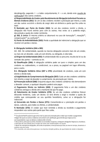 desobrigarão, pagando: I – a todos conjuntamente; II – a um, dando este caução de
ratificação20 dos outros credores.
e) Responsabilidade do Credor pelo Recebimento de ObrigaçãoIndivisível Perante os
Demais Credores (261): Se um só dos credores receber a prestação por inteiro, a cada
um dos outros assistirá o direito de exigir dele em dinheiro a parte que lhe caiba no
total.
f) Remissão por Parte do Credor (262): Se um dos credores remitir a divida, a
obrigação não ficará extinta para com os outros; mas estes só a poderão exigir,
descontada a quota do credor remitente.
g) 262, § único: O mesmo critério se observará no caso de transação21, novação22,
compensação23 ou confusão24.
h) Perda da Indivisibilidade (263): Perde a qualidade de indivisível a obrigação que se
resolver em perdas e danos.
8. Obrigação Solidária (264 a 285)
Art. 264. Há solidariedade, quando na mesma obrigação concorre mais de um credor,
ou mais de um devedor, cada um com direito, ou obrigado, à vida toda.
a) Origem da Solidariedade (265): A solidariedade não se presume; resulta da lei ou da
vontade das partes – contrato ou lei.
b) Classificação (266): A obrigação solidária pode ser pura e simples para um dos
credores ou codevedores, e condicional, ou a prazo, ou pagável em lugar diferente,
para o outro.
8.1. Obrigação Solidária Ativa (267 a 274): pluralidade de credores, cada um com
direito a dívida toda.
a) Exigibilidade do Cumprimentoda Obrigação (267): Cada um dos credores solidários
tem direito a exigir do devedor o cumprimento da prestação por inteiro.
b) Prevenção Judicial (268): Enquanto alguns dos credores solidários não demandarem
o devedor comum, a qualquer daqueles poderá este pagar.
c) Pagamento Direto ou Indireto (269): O pagamento feito a um dos credores
solidários extingue a dívida até o montante do que foi pago.
d) Falecimento de Credor Solidário (270): Se um dos credores solidários falecer
deixando herdeiros, cada um destes só terá direito a exigir e receber a quota do
crédito que corresponder ao seu quinhão hereditário, salvo se a obrigação for
indivisível.
e) Conversão em Perdas e Danos (271): Convertendo-se a prestação em perdas e
danos, subsiste, para todos os efeitos, a solidariedade.
f) Remissão (272): O credor que tiver remitido a dívida ou recebido o pagamento
responderá aos outros pela parte que lhes caiba.
20 Caução de Ratificação éa garantia real ou pessoal prestada pelo credor que recebe o pagamento
integral do qual os outros credores concordamcom perfeição,garantindo que repassará o
correspondente a que os demais credores têm direito.
21 Ato jurídico, peloqual as partes, fazendo-se concessões recíprocas, extinguem obrigaçõeslitigiosasou duvidosas.
22 Extinção de uma dívida para criação de outra com modificações no ajuste.
23 Modo de extinçãode obrigações, até onde se equivalem, entre pessoasque são, ao mesmo tempo, devedora e
credora uma da outra.
24 É a reunião, em uma única pessoa e na mesma relação jurídica, da qualidade de credor e devedor.
 