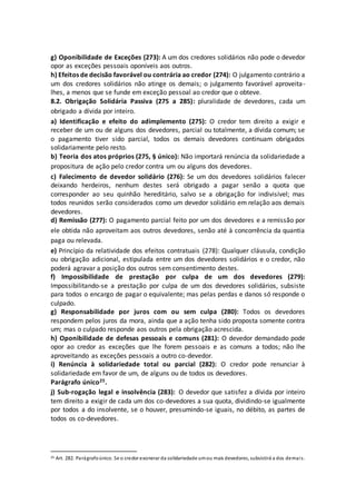 g) Oponibilidade de Exceções (273): A um dos credores solidários não pode o devedor
opor as exceções pessoais oponíveis aos outros.
h) Efeitos de decisão favorável ou contrária ao credor (274): O julgamento contrário a
um dos credores solidários não atinge os demais; o julgamento favorável aproveita-
lhes, a menos que se funde em exceção pessoal ao credor que o obteve.
8.2. Obrigação Solidária Passiva (275 a 285): pluralidade de devedores, cada um
obrigado a dívida por inteiro.
a) Identificação e efeito do adimplemento (275): O credor tem direito a exigir e
receber de um ou de alguns dos devedores, parcial ou totalmente, a dívida comum; se
o pagamento tiver sido parcial, todos os demais devedores continuam obrigados
solidariamente pelo resto.
b) Teoria dos atos próprios (275, § único): Não importará renúncia da solidariedade a
propositura de ação pelo credor contra um ou alguns dos devedores.
c) Falecimento de devedor solidário (276): Se um dos devedores solidários falecer
deixando herdeiros, nenhum destes será obrigado a pagar senão a quota que
corresponder ao seu quinhão hereditário, salvo se a obrigação for indivisível; mas
todos reunidos serão considerados como um devedor solidário em relação aos demais
devedores.
d) Remissão (277): O pagamento parcial feito por um dos devedores e a remissão por
ele obtida não aproveitam aos outros devedores, senão até à concorrência da quantia
paga ou relevada.
e) Princípio da relatividade dos efeitos contratuais (278): Qualquer cláusula, condição
ou obrigação adicional, estipulada entre um dos devedores solidários e o credor, não
poderá agravar a posição dos outros sem consentimento destes.
f) Impossibilidade de prestação por culpa de um dos devedores (279):
Impossibilitando-se a prestação por culpa de um dos devedores solidários, subsiste
para todos o encargo de pagar o equivalente; mas pelas perdas e danos só responde o
culpado.
g) Responsabilidade por juros com ou sem culpa (280): Todos os devedores
respondem pelos juros da mora, ainda que a ação tenha sido proposta somente contra
um; mas o culpado responde aos outros pela obrigação acrescida.
h) Oponibilidade de defesas pessoais e comuns (281): O devedor demandado pode
opor ao credor as exceções que lhe forem pessoais e as comuns a todos; não lhe
aproveitando as exceções pessoais a outro co-devedor.
i) Renúncia à solidariedade total ou parcial (282): O credor pode renunciar à
solidariedade em favor de um, de alguns ou de todos os devedores.
Parágrafo único25.
j) Sub-rogação legal e insolvência (283): O devedor que satisfez a dívida por inteiro
tem direito a exigir de cada um dos co-devedores a sua quota, dividindo-se igualmente
por todos a do insolvente, se o houver, presumindo-se iguais, no débito, as partes de
todos os co-devedores.
25 Art. 282. Parágrafoúnico. Se o credor exonerar da solidariedade umou mais devedores, subsistirá a dos demais.
 