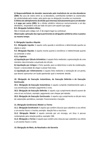 k) Responsabilidade do devedor exonerado pela insolvência de um dos devedores
(284): No caso de rateio entre os co-devedores, contribuirão também os exonerados
da solidariedade pelo credor, pela parte que na obrigação incumbia ao insolvente.
l) Efeitos do adimplemento de divida que interessa exclusivamente para um devedor
e é paga por outro (285): Se a dívida solidária interessar exclusivamente a um dos
devedores, responderá este por toda ela para com aquele que pagar.
8.3. Obrigação Solidária Mista:
Não é tratada pelo código civil. É de origem legal ou contratual.
Observação: aplicação das regras pertinentes às obrigações solidárias ativa e passiva
ao mesmo tempo.
9. Obrigação Líquida e Ilíquida
9.1. Obrigação Líquida: é aquela certa quando à existência e determinada quanto ao
objeto e valor.
9.2. Obrigação Ilíquida: é aquela incerta quanto à existência e indeterminada quanto
ao conteúdo e valor.
9.2.1. Espécies
a) Liquidação por Cálculo Aritmético: é aquela feita mediante a apresentação de uma
memória descriminada e atualizada do cálculo.
b) Liquidação por Artigos: é feita quando, para se determinar o valor da condenação,
houver a necessidade de alegar e provar fato novo.
c) Liquidação por Arbitramento: é aquela feita mediante a nomeação de um perito,
que deverá apresentar um laudo apontando qual o montante devido.
10. Obrigação de Execução Instantânea, de Execução Deferida e de Execução
Continuada
10.1. Obrigação de Execução Instantânea: é aquela cumprida imediatamente após a
sua constituição; exemplo: pagamento à vista.
10.2. Obrigação de Execução Deferida: é aquela cujo cumprimento deverá ocorrer de
uma só vez no futuro; exemplo: pagamento com cheque pré-datado.
10.3. Obrigação de Execução Continuada: é aquela cujo cumprimento se dá por meio
de subvenções periódicas; exemplo: financiamento e locação.
11. Obrigação Condicional, Modal e a Termo
11.1. Obrigação Condicional: é aquela que contém cláusula que subordina o seu efeito
a um evento futuro e incerto; exemplo: doação feia a nascituro.
11.2. Obrigação Modal: é aquela onerada por um encargo, um ônus à pessoa
contemplada pela relação jurídica; exemplo: 540.
11.3. Obrigação a Termo: é aquela que contém uma cláusula que subordina seu efeito
a um evento futuro e certo.
13. Obrigação de Meio, de Resultado e de Garantia
 