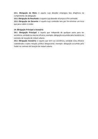 13.1. Obrigação de Meio: é aquela cujo devedor empregou boa diligência no
cumprimento da obrigação.
13.2. Obrigação de Resultado: é aquela cujo devedor alcançou o fim colimado.
13.3. Obrigação de Garantia: é aquela cujo conteúdo tem por fim eliminar um risco
que pesa sobre o credor.
14. Obrigação Principal e Acessória
14.1. Obrigação Principal: é aquela que independe de qualquer outra para ter
existência, validade ou mesmo eficácia; exemplo: obrigação assumida pelo locatário no
contrato de locação de imóvel urbano.
14.2. Obrigação Acessória: é aquela que tem sua existência, validade e/ou eficácia
subordinada a outra relação jurídica obrigacional; exemplo: obrigação assumida pelo
fiador no contrato de locação de imóvel urbano.
 