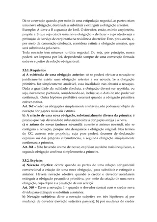 Dá-se a novação quando, por meio de uma estipulação negocial, as partes criam
uma nova obrigação, destinada a substituir e extinguir a obrigação anterior.
Exemplo: A deve a B a quantia de 1mil. O devedor, então, exímio carpinteiro,
propõe a B que seja criada uma nova obrigação – de fazer – cujo objeto seja a
prestação de serviço de carpintaria na residência do credor. Este, pois, aceita, e,
por meio da convenção celebrada, considera extinta a obrigação anterior, que
será substituída pela nova.
Toda novação tem natureza jurídica negocial. Ou seja, por princípio, nunca
poderá ser imposta por lei, dependendo sempre de uma convenção firmada
entre os sujeitos da relação obrigacional.
3.5.1. Requisitos
a) A existência de uma obrigação anterior: só se poderá efetuar a novação se
juridicamente existir uma obrigação anterior a ser novada. Se a obrigação
primitiva for simplesmente anulável, essa invalidade não obstará a novação.
Dada a gravidade da nulidade absoluta, a obrigação deverá ser repetida, ou
seja, novamente pactuada, considerando-se, inclusive, o dato de não poder ser
confirmada. Outra hipótese proibitiva ocorrerá quando a obrigação primitiva
estiver extinta.
Art. 367 – Salvo as obrigações simplesmente anuláveis, não podem ser objeto de
novação obrigações nulas ou extintas.
b) A criação de uma nova obrigação, substancialmente diversa da primeira: é
preciso que haja diversidade substancial entre a obrigação antiga e a nova.
c) o animo de novar (animus novandi): ausente o animus novandi, não se
configura a novação, porque não desaparece a obrigação original. Nos termos
do CC, ausente este propósito, cuja proa poderá decorrer de declaração
expressa ou das próprias circunstâncias, a segunda obrigação simplesmente
confirmará a primeira.
Art. 361 – Não havendo ânimo de novar, expresso ou tácito mais inequívoco, a
segunda obrigação confirma simplesmente a primeira.
3.5.2. Espécies
a) Novação objetiva: ocorre quando as partes de uma relação obrigacional
convencional a criação de uma nova obrigação, para substituir e extinguir a
anterior. Haverá novação objetiva quando o credor e devedor acordarem
extinguir a obrigação pecuniária primitiva, por meio da criação de uma nova
obrigação, cujo objeto é a prestação de um serviço.
Art. 360 – Dá-se a novação: I – quando o devedor contrai com o credor nova
dívida para extinguir e substituir a anterior.
b) Novação subjetiva: dá-se a novação subjetiva em três hipóteses: a) por
mudança de devedor (novação subjetiva passiva); b) por mudança do credor
 