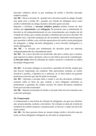 (novação subjetiva ativa); c) por mudança de credor e devedor (novação
subjetiva mista).
Art. 360 – Dá-se a novação: II – quando novo devedor sucede ao antigo, ficando
este quite com o credor; III – quando, em virtude de obrigação nova, outro
credor é substituído ao antigo, ficando o devedor quite com este.
Segundo a doutrina, a novação subjetiva passiva poderá ocorrer de dois
modos: por expromissão e por delegação. No primeiro caso, a substituição do
devedor se dá independentemente do seu consentimento, por simples ato de
vontade do credor, que o afasta, fazendo-o substituir por um novo devedor. No
segundo caso, o devedor participa do ato novatório, indicando terceira pessoa
que assumirá o débito, com a devida aquiescência do credor; assim participam
da delegação: o antigo devedor (delegante), o novo devedor (delegado) e o
credor (delegatário).
Art. 362 – A novação por substituição do devedor pode ser efetuada
independentemente de consentimento deste.
Art. 363 – Se o novo devedor for insolvente, não tem o credor, que o aceitou,
ação regressiva contra o primeiro, salvo se este obteve por má-fé a substituição.
c) Novação mista: além da alteração do sujeito, muda-se o conteúdo ou objeto
da relação obrigacional.
Art. 364 – A novação extingue os acessórios e garantias da dívida, sempre que
não houver estipulação em contrário. Não aproveitará, contudo, ao credor
ressalvar o penhor, a hipoteca ou a anticrese, se os bens dados em garantia
pertencem a terceiro que não foi parte na novação.
Art. 365 – Operada a novação entre o credor e um dos devedores solidários,
somente sobre os bens do que contrair a nova obrigação subsistem as
preferências e garantias do crédito novado. Os outros devedores solidários
ficam por esse fato exonerados.
Art. 366 – Importa exoneração do fiador a novação feita sem seu consenso com
o devedor principal.
3.6. Compensação
A compensação é uma forma de extinção de obrigações, em que seus titulares
são, reciprocamente, credores e devedores. Tal extinção se dará até o limite da
existência do crédito recíproco, remanescendo, se houver, o saldo em favor do
maior credor.
Art. 368 – Se duas pessoas forem ao mesmo tempo credor e devedor uma da
outra, as duas obrigações extinguem-se, até onde se compensarem.
 