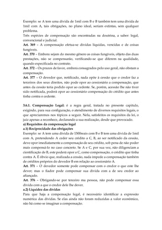 Exemplo: se A tem uma dívida de 1mil com B e B também tem uma dívida de
1mil com A, tais obrigações, no plano ideal, seriam extintas, sem qualquer
problema.
Três espécies de compensação são encontradas na doutrina, a saber: legal,
convencional e judicial.
Art. 369 – A compensação efetua-se dívidas líquidas, vencidas e de coisas
fungíveis.
Art. 370 – Embora sejam do mesmo gênero as coisas fungíveis, objeto das duas
prestações, não se compensarão, verificando-se que diferem na qualidade,
quando especificada no contrato.
Art. 372 – Os prazos de favor, embora consagrados pelo uso geral, não obstam a
compensação.
Art. 377 – O devedor que, notificado, nada opõe à cessão que o credor faz a
terceiros dos seus direitos, não pode opor ao cessionário a compensação, que
antes da cessão teria podido opor ao cedente. Se, porém, acessão lhe não tiver
sido notificada, poderá opor ao cessionário compensação do crédito que antes
tinha contra o cedente.
3.6.1. Compensação Legal: é a regra geral, tratada no presente capitulo,
exigindo, para sua configuração, o atendimento de diversos requisitos legais, o
que apreciaremos nos tópicos a seguir. Nela, satisfeitos os requisitos da lei, o
juiz apenas a reconhece, declarando a sua realização, desde que provocado.
a) Requisitos da compensação legal
a.1) Reciprocidade das obrigações
Exemplo: se A tem uma dívida de 1500reais com B e B tem uma dívida de 1mil
com A, pretendendo A ceder seu crédito a C, B, ao ser notificado da cessão,
deve opor imediatamente a compensação de seu crédito, sob pena de não poder
mais compensá-lo no caso concreto. Se A e C, por sua vez, não diligenciam a
cientificação de B, este poderá opor a C, como compensação, o crédito que tinha
contra A. É óbvio que, realizada a cessão, nada impede a compensação também
de créditos próprios do devedor B em relação ao cessionário A.
Art. 371 – O devedor somente pode compensar com o credor o que este lhe
dever; mas o fiador pode compensar sua dívida com a de seu credor ao
afiançado.
Art. 376 – Obrigando-se por terceiro ma pessoa, não pode compensar essa
dívida com a que o credor dele lhe dever.
a.2) Liquidez das dívidas
Para que haja a compensação legal, é necessário identificar a expressão
numérica das dívidas. Se elas ainda não foram reduzidas a valor econômico,
não há como se imaginar a compensação.
 