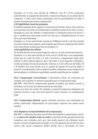 Exemplo: se A tem uma dívida de 1500reais com B e B foi condenado
judicialmente ao pagamento de perdas e danos em relação a A, se ainda não foi
verificado o valor exato dessa condenação, não há possibilidade de saber a
quanto alcançam para serem compensadas.
a.3) Exigibilidade atual das prestações
É também requisito da lei vigente o vencimento da dívida. Assim, salvo pela via
convencional, não pode ser compensado um débito vencido com outro a vencer.
Destaque-se que não obstam a compensação os chamados prazos de favor, o
que é medida das mais justas, tendo em vista que a dilatação prazal, no caso,
dá-se por mera liberdade.
Exemplo: se A tem uma dívida vencida de 1500reais com B e este lhe concede
um prazo maior para pagá-la, nada impede que B possa compensar tal crédito
com outra dívida vencida que tem em relação a A.
a.4) Fungibilidade dos débitos
As dívidas devem ser de coisas fungíveis entre si, ou seja, da mesma natureza.
Exemplo: se A tem uma dívida de 1mil com B e B lhe deve um computador,
ainda que no valor de 1mil, a A não é possível a compensação legal, pois,
embora os bens sejam fungíveis, não o são entre si, pois ninguém é obrigado a
receber prestação diversa do pactuado. Todavia, se A deve 05 sacas de feijão a B
e B também tem uma dívida com A, porém de apenas 03 sacas de feijão, é
possível a compensação. Não se poderá, porém, compensar coisas fungíveis do
mesmo gênero, se diferem na qualidade, quando especificada no contrato.
3.6.2. Compensação Convencional: é decorrência direta da autonomia da
vontade, não exigindo os mesmos requisitos para a compensação legal.
Art. 375 – Não haverá compensação quando as partes, por mútuo acordo, a
excluírem, ou no caso de renúncia prévia de uma delas.
Assim, por meio de acordo de vontades, é possível compensar obrigações de
natureza diversa, o que não seria possível, como veremos, na compensação
legal.
3.6.3. Compensação Judicial: aquela realizada em juízo, por autorização de
norma processual, independente de provocação expressa das partes nesse
sentido.
3.6.4. Hipóteses de Impossibilidade de Compensação
Art. 373 – A diferença de causa nas dívidas não impede a compensação, exceto:
I – se prover de esbulho, furto ou roubo (a ilicitude do fato gerador da dívida
contamina sua validade, pelo que, não sendo passível de cobrança, muito
menos o será de compensação; exemplo: se eu me aproprio de um bem do meu
credor, não posso compensar minha dívida com a devolução da coisa
 