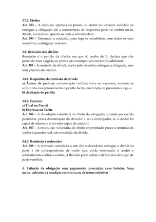 3.7.2. Efeitos
Art. 383 – A confusão operada na pessoa do credor ou devedor solidário só
extingue a obrigação até a concorrência da respectiva parte no crédito ou na
dívida, subsistindo quanto ao mais a solidariedade.
Art. 384 – Cessando a confusão, para logo se restabelece, com todos os seus
acessórios, a obrigação anterior.
3.8. Remissão das dívidas
Remissão é o perdão da dívida, em que A, credor de B, declara que não
pretende mais exigi-la ou pratica ato incompatível com tal possibilidade.
Art. 385 – A remissão da dívida, aceita pelo devedor, extingue a obrigação, mas
sem prejuízo de terceiro.
3.8.1. Requisitos da remissão da dívida
a) Ânimo de perdoar: manifestação volitiva; deve ser expressa, somente se
admitindo excepcionalmente o perdão tácito, em função de presunções legais.
b) Aceitação do perdão
3.8.2. Espécies
a) Total ou Parcial
b) Expressa ou Tácita
Art. 386 – A devolução voluntária do título da obrigação, quando por escrito
particular, prova desoneração do devedor e seus coobrigados, se o credor for
capaz de alienar, e o devedor capaz de adquirir.
Art. 387 – A restituição voluntária do objeto emprenhado prova a renúncia do
credor à garantia real, não a extinção da dívida.
3.8.3. Remissão a codevedor
Art. 388 – A remissão concedida a um dos codevedores extingue a dívida na
parte a ele correspondente; de modo que, ainda reservando o credor a
solidariedade contra os outros, já lhes não pode cobrar o débito sem dedução da
parte remitida.
4. Extinção da obrigação sem pagamento: prescrição, caso fortuito, força
maior, advento da condição resolutiva ou de termo extintivo
 